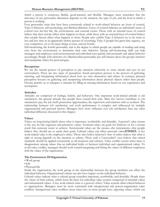 Human Resource Management (MGT501) VU
Copyright © Virtual University of Pakistan 19
which a person is courteous, likable, good-natured, and flexible. Managers must remember that the
relevance of any personality dimension depends on the situation, the type of job, and the level at which a
person is working.
Four personality traits that have been consistently related to work-related behavior are locus of control,
Type-A behavior, self-monitoring, and Machiavellianism. Locus of control indicates an individual's sense of
control over his/her life, the environment, and external events. Those with an internal locus of control
believe that their actions affect what happens to them, while those with an external locus of control believe
that outside factors affect what happens to them. People who exhibit Type-A behavior try to do more in
less and less time in an apparently tireless pursuit of everything. Type-A people feel great time urgency, are
very competitive, try to do many things at once, and are hostile.
Self-monitoring, the fourth personality trait is the degree to which people are capable of reading and using
cues from the environment to determine their own behavior. Strong self-monitoring skills can help
managers and employees read environmental and individual cues quickly and accurately and adjust behavior
accordingly. People with elements of a Machiavellian personality put self-interest above the group's interests
and manipulate others for personal gain.
Perceptions:
We use the mental process of perception to pay attention selectively to some stimuli and cues in our
environment. There are two types of perception. Social perception process is the process of gathering,
selecting, and interpreting information about how we view themselves and others. In contrast, physical
perception focuses on gathering and interpreting information about physical objects rather than people.
Closure permits us to interpret a stimulus by filling in missing information based on our experiences and
assumption.
Attitudes:
Attitudes are comprised of feelings, beliefs, and behaviors. One important work-related attitude is job
satisfaction, the general attitude that people have toward their jobs. Main five factors contribute to job
satisfaction: pay; the job itself; promotion opportunities; the supervisor; and relations with co-workers. The
relationship between job satisfaction and work performance is complex and influenced by multiple
organizational and personal factors. Managers have more influence over job satisfaction than any other
individual difference discussed in this chapter.
Values:
Values are long-lasting beliefs about what is important, worthwhile, and desirable. A person's value system
is the way he/she organizes and prioritizes values. Terminal values are goals for behavior or for a certain
result that someone wants to achieve. Instrumental values are the means—the instruments—that people
believe they should use to attain their goals. Cultural values can affect personal valuesETHICS. A key
work-related value is the employee's ethics. Those who hold a relativist's view of ethics believe that what is
right or wrong depends on the situation or culture. Those with a Universalist’s view believe that ethical
standards should be applied consistently in all situations and cultures. Value conflict occurs when there is
disagreement among values that an individual holds or between individual and organizational values. To
avoid value conflict, managers should work toward integrating and fitting the values of different employees
with the values of the organization.
The Environment Of Organization
• Work group
• Job
• Personal life
Inside the organization, the work group or the relationship between the group members can affect the
individual behavior. Organizational culture can also have impact on the individual behavior.
Cultural values indicate what a cultural group considers important, worthwhile, and desirable. People share
the values of their culture, which form the basis for individual value systems composed of terminal values
and instrumental values. A key work-related value is a person's ethics. Value systems affect ethical behavior
in organizations. Managers must be most concerned with interpersonal and person-organization value
conflicts. Interpersonal value conflicts occur when two or more people have opposing values, which can
 