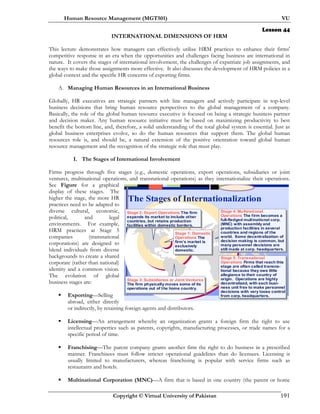 Human Resource Management (MGT501) VU
Copyright © Virtual University of Pakistan 191
Lesson 44
INTERNATIONAL DIMENSIONS OF HRM
This lecture demonstrates how managers can effectively utilize HRM practices to enhance their firms'
competitive response in an era when the opportunities and challenges facing business are international in
nature. It covers the stages of international involvement, the challenges of expatriate job assignments, and
the ways to make those assignments more effective. It also discusses the development of HRM policies in a
global context and the specific HR concerns of exporting firms.
A. Managing Human Resources in an International Business
Globally, HR executives are strategic partners with line managers and actively participate in top-level
business decisions that bring human resource perspectives to the global management of a company.
Basically, the role of the global human resource executive is focused on being a strategic business partner
and decision maker. Any human resource initiative must be based on maximizing productivity to best
benefit the bottom line, and, therefore, a solid understanding of the total global system is essential. Just as
global business enterprises evolve, so do the human resources that support them. The global human
resources role is, and should be, a natural extension of the positive orientation toward global human
resource management and the recognition of the strategic role that must play.
I. The Stages of International Involvement
Firms progress through five stages (e.g., domestic operations, export operations, subsidiaries or joint
ventures, multinational operations, and transnational operations) as they internationalize their operations.
See Figure for a graphical
display of these stages. The
higher the stage, the more HR
practices need to be adapted to
diverse cultural, economic,
political, and legal
environments. For example,
HRM practices at Stage 5
companies (transnational
corporations) are designed to
blend individuals from diverse
backgrounds to create a shared
corporate (rather than national)
identity and a common vision.
The evolution of global
business stages are:
Exporting—Selling
abroad, either directly
or indirectly, by retaining foreign agents and distributors.
Licensing—An arrangement whereby an organization grants a foreign firm the right to use
intellectual properties such as patents, copyrights, manufacturing processes, or trade names for a
specific period of time.
Franchising—The parent company grants another firm the right to do business in a prescribed
manner. Franchisees must follow stricter operational guidelines than do licensees. Licensing is
usually limited to manufacturers, whereas franchising is popular with service firms such as
restaurants and hotels.
Multinational Corporation (MNC)—A firm that is based in one country (the parent or home
The Stages of Internationalization
Stage 1: Domestic
Operations The
firm’s market is
exclusively
domestic.
Stage 2: Export Operations The firm
expands its market to include other
countries, but retains production
facilities within domestic borders.
Stage 3: Subsidiaries or Joint Ventures
The firm physically moves some of its
operations out of the home country.
Stage 4: Multinational
Operations The firm becomes a
full-fledged multinational corp.
(MNC) with assembly and
production facilities in several
countries and regions of the
world. Some decentralization of
decision making is common, but
many personnel decisions are
still made at corp. headquarters.
Stage 5: Transnational
Operations Firms that reach this
stage are often called transna-
tional because they owe little
allegiance to their country of
origin. Operations are highly
decentralized, with each busi-
ness unit free to make personnel
decisions with very loose control
from corp. headquarters.
 