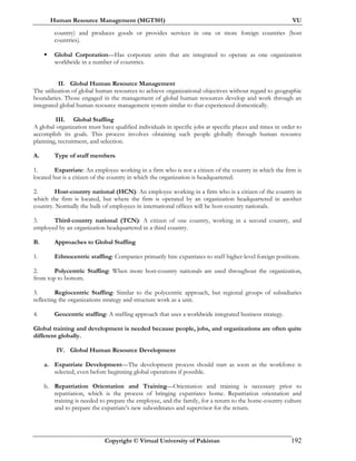 Human Resource Management (MGT501) VU
Copyright © Virtual University of Pakistan 192
country) and produces goods or provides services in one or more foreign countries (host
countries).
Global Corporation—Has corporate units that are integrated to operate as one organization
worldwide in a number of countries.
II. Global Human Resource Management
The utilization of global human resources to achieve organizational objectives without regard to geographic
boundaries. Those engaged in the management of global human resources develop and work through an
integrated global human resource management system similar to that experienced domestically.
III. Global Staffing
A global organization must have qualified individuals in specific jobs at specific places and times in order to
accomplish its goals. This process involves obtaining such people globally through human resource
planning, recruitment, and selection.
A. Type of staff members
1. Expatriate: An employee working in a firm who is not a citizen of the country in which the firm is
located but is a citizen of the country in which the organization is headquartered.
2. Host-country national (HCN): An employee working in a firm who is a citizen of the country in
which the firm is located, but where the firm is operated by an organization headquartered in another
country. Normally the bulk of employees in international offices will be host-country nationals.
3. Third-country national (TCN): A citizen of one country, working in a second country, and
employed by an organization headquartered in a third country.
B. Approaches to Global Staffing
1. Ethnocentric staffing: Companies primarily hire expatriates to staff higher-level foreign positions.
2. Polycentric Staffing: When more host-country nationals are used throughout the organization,
from top to bottom.
3. Regiocentric Staffing: Similar to the polycentric approach, but regional groups of subsidiaries
reflecting the organizations strategy and structure work as a unit.
4. Geocentric staffing: A staffing approach that uses a worldwide integrated business strategy.
Global training and development is needed because people, jobs, and organizations are often quite
different globally.
IV. Global Human Resource Development
a. Expatriate Development—The development process should start as soon as the workforce is
selected, even before beginning global operations if possible.
b. Repatriation Orientation and Training—Orientation and training is necessary prior to
repatriation, which is the process of bringing expatriates home. Repatriation orientation and
training is needed to prepare the employee, and the family, for a return to the home-country culture
and to prepare the expatriate’s new subordinates and supervisor for the return.
 
