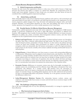 Human Resource Management (MGT501) VU
Copyright © Virtual University of Pakistan 193
V. Global Compensation and Benefits
Probably the main reason that organizations relocate to other areas of the world is because of high-wage
pressures that threaten their ability to compete on a global basis. Basically, the compensation levels are
usually much lower globally. Variations in laws, living costs, tax policies, and other factors all must be
considered when establishing global compensation packages.
VI. Global Safety and Health
Safety and health aspects of the job are important because employees who work in a safe environment and
enjoy good health are more likely to be productive and yield long-term benefits to the organization. For this
reason, progressive global managers have long advocated and implemented adequate safety and health
programs. Basically, U.S.-based global operations are often safer and healthier than those of the host-
country operations, but frequently not as safe as similar operations in the United States.
VII. Possible Barriers To Effective Global Human Resource Management
Unfortunately, a global organization must cope with various unknowns. The management of HR functions
globally is enormously complicated by the need to adapt HR policies and practices to different host
countries. HR management must consider the potential impact of global differences on human resources.
Differences in politics, law, culture, economics, labor/management relations systems, and other factors
complicate the task of global human resource management.
a. Political and Legal Factors—the nature and stability of political and legal systems vary throughout
the globe. firms enjoy a relatively stable political and legal system. The same is true in many of the
other developed countries, particularly in Europe. However, in other nations, the political and legal
systems are much more unstable. Some governments are subject to coups, dictatorial rule, and
corruption, which can substantially alter the business environment as well as the legal environment.
Legal systems can also become unstable, with contracts suddenly becoming unenforceable because of
internal politics.
b. Cultural Factors—Cultural differences vary from country to country with corresponding differences
in HR practices. HR practices must be adapted to local cultural norms, and, therefore, most HR staff
members in a foreign subsidiary should be drawn from host-country nationals. However, just because
certain cultural norms are restrictive does not mean that an attempt at change should not be made.
Companies must bring in a critical mass of expatriates who carry the culture with them and always
leave one or two behind to oversee locals and ensure that they are following corporate policies. The
key is to accommodate local cultures but maintain the critical nature of the corporate culture.
c. Economic Factors—Differences in economic systems must also be thoroughly investigated. In a
capitalist system, the overwhelming need for efficiency favors HR policies and practices that value
productivity and efficiency. In a socialist system, HR practices favor the prevention of
unemployment, often at the expense of productivity and efficiency, which is often unacceptable. The
impact of economic factors on pending global operations must be fully understood and accounted
for prior to developing HR policies and practices. Probably one of the greatest economic factors is
the difference in labor costs.
d. Labor/Management Relations Factors—The relationship between workers, unions, and
employers varies dramatically from country to country and obviously has an enormous impact on HR
management practices.
VIII. The Challenges of Expatriate Assignments
One of the most challenging tasks for any firm operating internationally is to manage its expatriate work
force effectively.
a. Why International Assignments End in Failure
The failure. expatriates is estimated to be in the 20 to 40 percent range. Six factors account for most
failures.
 