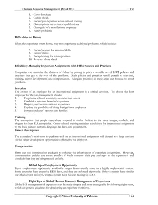 Human Resource Management (MGT501) VU
Copyright © Virtual University of Pakistan 194
1. Career blockage
2. Culture shock
3. Lack of pre-departure cross-cultural training
4. Overemphasis on technical qualifications
5. Getting rid of a troublesome employee
6. Family problems
Difficulties on Return
When the expatriates return home, they may experience additional problems, which include:
7. Lack of respect for acquired skills
8. Loss of status
9. Poor planning for return position
10. Reverse culture shock
Effectively Managing Expatriate Assignments with HRM Policies and Practices
Companies can minimize the chances of failure by putting in place a sensible set of HRM policies and
practices that get to the root of the problems. Such policies and practices would pertain to selection,
training, career development, and compensation. Adequate practices in these areas can be used to avoid
problems.
Selection
The choice of an employee for an international assignment is a critical decision. To choose the best
employee for the job, management should:
1. Emphasize cultural sensitivity as a selection criteria
2. Establish a selection board of expatriates
3. Require previous international experience
4. Explore the possibility of hiring foreign-born employees
5. Screen candidates’ spouses and families
Training
The assumption that people everywhere respond in similar fashion to the same images, symbols, and
slogans has hurt U.S. companies. Cross-cultural training sensitizes candidates for international assignment
to the local culture, customs, language, tax laws, and government.
Career Development
The expatriate’s motivation to perform well on an international assignment will depend to a large amount
on the career development opportunities offered by the employer.
Compensation
Firms can use compensation packages to enhance the effectiveness of expatriate assignments. However,
compensation policies can create conflict if locals compare their pay packages to the expatriate’s and
conclude that they are being treated unfairly.
Global Equal Employment Opportunity
Equal employment opportunity worldwide ranges from virtually none to a highly sophisticated system.
Some countries have extensive EEO laws, and they are enforced vigorously. Other countries have similar
laws that are not enforced, whereas others have no laws relating to EEO.
Eight Keys to Global Human Resource Management of Expatriates
Global HR management of expatriates can be made simpler and more manageable by following eight steps,
which are general guidelines for developing an expatriate workforce.
 