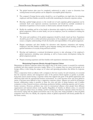Human Resource Management (MGT501) VU
Copyright © Virtual University of Pakistan 195
The global business plan must be completely understood to make it easier to determine how
existing human resource policies can be adapted to accomplish global objectives.
The company’s Foreign Service policy should be a set of guidelines, not rigid rules, for relocating
employees and their families around the world while maintaining the domestic corporate culture.
Develop a global budget process so the overall cost of each expatriate global assignment can be
estimated. Such costs represent enormous investments and should be carefully considered to
determine if expatriates or host-country or third-country nationals should be used.
Profile the candidate and his or her family to determine who might be an effective candidate for a
global assignment. Often an entire family, not just an employee, must be considered in making the
determination.
The terms and conditions of the global assignment should be clearly stated up front. Expatriates
should be given both a verbal and written presentation of the assignment’s terms and conditions to
ensure a complete understanding of both the benefits and responsibilities of the global assignment.
Prepare expatriates and their families for relocation with departure orientation and training.
Employees and their families should be given language training and cultural training, as well as a
general orientation of everyday living and local customs.
Develop and implement a continual development process to take advantage of the employee’s
global experiences, including career planning, as well as home-country development during the
global assignment period.
Prepare returning expatriates and their families with repatriation orientation training.
Maintaining Corporate Identity through Corporate Culture
Maintaining an effective corporate culture that reflects that of the home country is essential for continuity
worldwide and often requires innovative insight. When a U.S. company hires too many local people in its
foreign offices, it risks losing the unique set of values and operating procedures that defines its corporate
culture.
Often a corporation forms an alliance with a company in the host country. In such situations, it is essential
that the corporate cultures and management styles of the partners blend together as quickly as possible.
Long-term success means having a corporate culture that supports the goals of the global organization and
effectively deals with the international business environment. As a firm becomes more and more global in
nature, it becomes more difficult to have a supportive corporate culture. Alliances are useful for all partners
because collaboration makes it possible to share the costs and risks of doing business, and it enables
companies to share financial resources, technology, production facilities, marketing expertise, and of course,
human resources. However, problems may occur in international alliances when people from different
organizations and national cultures work together. Regardless of whether an alliance exists, it is essential
that the corporate culture focus on making a profit. Combining an effective corporate culture that keys on
innovatively coping with the global environment and, at the same time, being profitable is what all global
companies must strive for. Ideally, the corporate culture of global corporations will closely parallel that of
the home country.
 