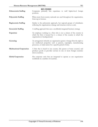 Human Resource Management (MGT501) VU
Copyright © Virtual University of Pakistan 196
KEY TERMS
Ethnocentric Staffing Companies primarily hire expatriates to staff higher-level foreign
positions.
Polycentric Staffing When more host-country nationals are used throughout the organization,
from top to bottom.
Regiocentric Staffing Similar to the polycentric approach, but regional groups of subsidiaries
reflecting the organizations strategy and structure work as a unit.
Geocentric Staffing A staffing approach that uses a worldwide integrated business strategy
Expatriate An employee working in a firm who is not a citizen of the country in
which the firm is located but is a citizen of the country in which the
organization is headquartered.
Licensing An arrangement whereby an organization grants a foreign firm the right to
use intellectual properties such as patents, copyrights, manufacturing
processes, or trade names for a specific period of time.
Multinational Corporation A firm that is based in one country (the parent or home country) and
produces goods or provides services in one or more foreign countries
(host countries).
Global Corporation Has corporate units that are integrated to operate as one organization
worldwide in a number of countries.
 