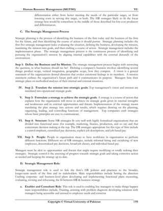 Human Resource Management (MGT501) VU
Copyright © Virtual University of Pakistan 198
differentiation either from better meeting the needs of the particular target, or from
lowering costs in serving this target, or both. The HR strategies likely to fit the focus
strategy best would be somewhere in the middle of those described for low-cost producers
and differentiators.
C. The Strategic Management Process
Strategic planning is the process of identifying the business of the firm today and the business of the firm
for the future, and then identifying the course of action it should pursue. Strategic planning includes the
first five strategic management tasks: evaluating the situation, defining the business, developing the mission,
translating the mission into goals, and then crafting a course of action. Strategic management includes the
implementation phase. The strategic management process is the continuous process of identifying and
pursuing the organization’s mission by aligning internal capabilities with the external demands of the
environment.
Step 1: Define the Business and Its Mission: The strategic management process begins with answering
the question, in what business should we be? Defining a company’s business involves identifying several
things: product scope, vertical integration, geographic scope, how they compete. A vision is a general
statement of the organizations desired direction that evokes emotional feelings in its members. A mission
statement outlines the organization’s future path and it communicates its purpose. Managers base their
strategic plans on methodical analyses of their internal and external situations.
IV. Step 2: Translate the mission into strategic goals: Top management’s vision and mission are
translated into operational strategic goals.
V. Step 3: Formulate a strategy to achieve the strategic goals: A strategy is a course of action that
explains how the organization will move to achieve its strategic goals given its internal strengths
and weaknesses and its external opportunities and threats. Implementation of the strategy means
translating the plan strategy into actions and results, which requires drawing on the planning,
organizing, leading, and controlling functions of management. Top companies craft strategies
whose basic principles are easy to communicate.
VI. Step 4: Structure: Some HR strategies fit very well with highly formalized organizations that are
divided into functional areas (for example, marketing, finance, production, and so on) and that
concentrate decision making at the top. The HR strategies appropriate for this type of firm include
a control emphasis, centralized pay decisions, explicit job descriptions, and job-based pay.
VII. Step 5: People: People in organization mean to have workforce in organization to perform
different functions. Different set of HR strategies, include informal hiring and socializing of new
employees, decentralized pay decisions, broad job classes, and individual-based pay.
Managers must be alert to opportunities and threats that might require modifying or totally redoing their
strategies. Strategic control is the assessing of progress towards strategic goals and taking corrective action
as needed and keeping the strategy up-to-date.
D. Strategic Management Role:
Strategic management role is used to link the firm’s HR policies and practices to the broader,
longer-term needs of the firm and its stakeholders. Main responsibilities include Setting the direction
Crafting corporate- and business-level plans developing and implementing functional plans measuring,
evaluating, revising and refocusing, the fit between HR & business strategy
a. Enabler and Consultant Role: This role is used to enabling line managers to make things happen
main responsibilities include, Training, assisting with problem diagnosis developing solutions with
managers being accessible and attuned to employee needs and concerns
 