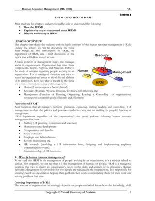 Human Resource Management (MGT501) VU
Copyright © Virtual University of Pakistan 2
Lesson 1
INTRODUCTION TO HRM
After studying this chapter, students should be able to understand the following:
Describe HRM?
Explain why are we concerned about HRM?
Discuss Road-map of HRM
LESSON OVERVIEW
This chapter introduces the students with the basic concepts of the human resource management (HRM).
During the lecture, we will be discussing the three
main things, i.e. the introduction to HRM, the
importance of HRM, and a brief discussion of the
topics that will follow today’s lecture.
A basic concept of management states that manager
works in organizations. Organization has three basic
components, People, Purpose, and Structure. HRM is
the study of activates regarding people working in an
organization. It is a managerial function that tries to
match an organization’s needs to the skills and abilities
of its employees. Let’s see what is meant by the three
key terms… human, resource, and management.
• Human (Homo-sapiens – Social Animal)
• Resources (Human, Physical, Financial, Technical, Informational etc)
• Management (Function of Planning, Organizing, Leading & Controlling of organizational
resources to accomplish goals efficiently and effectively)
Functions of HRM
Basic functions that all managers perform: planning, organizing, staffing, leading, and controlling. HR
management involves the policies and practices needed to carry out the staffing (or people) function of
management.
HRM department regardless of the organization’s size must perform following human resource
management functions…
• Staffing (HR planning, recruitment and selection)
• Human resource development
• Compensation and benefits
• Safety and health
• Employee and labor relations
• Records maintaining, etc.
• HR research (providing a HR information base, designing and implementing employee
communication system).
• Interrelationship of HR functions.
A. What is human resource management?
As we said that HRM is the management of people working in an organization, it is a subject related to
human. For simplicity, we can say that it is the management of humans or people. HRM is a managerial
function that tries to match an organization’s needs to the skills and abilities of its employees. Human
Resource Management is responsible for how people are managed in the organizations. It is responsible for
bringing people in organization helping them perform their work, compensating them for their work and
solving problems that arise.
Growing Importance of HRM
The success of organizations increasingly depends on people-embodied know-how- the knowledge, skill,
Dr. Mukhtar Ahmed
Resource
HRM
ManagementHuman
 