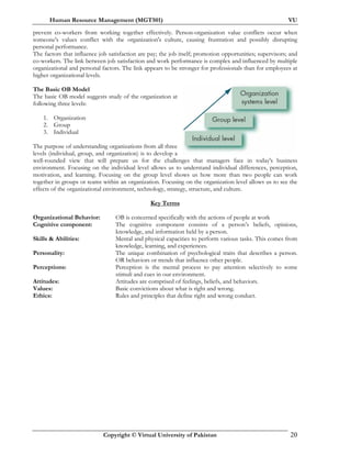 Human Resource Management (MGT501) VU
Copyright © Virtual University of Pakistan 20
prevent co-workers from working together effectively. Person-organization value conflicts occur when
someone's values conflict with the organization's culture, causing frustration and possibly disrupting
personal performance.
The factors that influence job satisfaction are pay; the job itself; promotion opportunities; supervisors; and
co-workers. The link between job satisfaction and work performance is complex and influenced by multiple
organizational and personal factors. The link appears to be stronger for professionals than for employees at
higher organizational levels.
The Basic OB Model
The basic OB model suggests study of the organization at
following three levels:
1. Organization
2. Group
3. Individual
The purpose of understanding organizations from all three
levels (individual, group, and organization) is to develop a
well-rounded view that will prepare us for the challenges that managers face in today's business
environment. Focusing on the individual level allows us to understand individual differences, perception,
motivation, and learning. Focusing on the group level shows us how more than two people can work
together in groups or teams within an organization. Focusing on the organization level allows us to see the
effects of the organizational environment, technology, strategy, structure, and culture.
Key Terms
Organizational Behavior: OB is concerned specifically with the actions of people at work
Cognitive component: The cognitive component consists of a person’s beliefs, opinions,
knowledge, and information held by a person.
Skills & Abilities: Mental and physical capacities to perform various tasks. This comes from
knowledge, learning, and experiences.
Personality: The unique combination of psychological traits that describes a person.
OR behaviors or trends that influence other people.
Perceptions: Perception is the mental process to pay attention selectively to some
stimuli and cues in our environment.
Attitudes: Attitudes are comprised of feelings, beliefs, and behaviors.
Values: Basic convictions about what is right and wrong.
Ethics: Rules and principles that define right and wrong conduct.
 