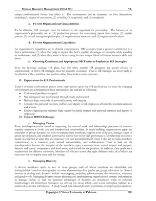Human Resource Management (MGT501) VU
Copyright © Virtual University of Pakistan 200
unique environmental forces that affect it. The environment can be examined on four dimensions,
including (1) degree of uncertainty, (2) volatility, (3) magnitude, and (4) complexity.
c. Fit with Organizational Characteristics
To be effective, HR strategies must be tailored to the organization’s personality. The features of an
organization’s personality are its (1) production process for converting inputs into output, (2) market
posture, (3) overall managerial philosophy, (4) organizational structure, and (5) organizational culture.
d. Fit with Organizational Capabilities
An organization’s capabilities are its distinct competencies. HR strategies make a greater contribution to a
firm’s performance (1) when they help to exploit the firm’s specific advantages or strengths while avoiding
its weaknesses, and (2) when they assist in better using its own unique blend of human resource skills and
assets.
e. Choosing Consistent and Appropriate HR Tactics to Implement HR Strategies
Even the best-laid strategic HR plans may fail when specific HR programs are poorly chosen or
implemented. A firm’s HR strategies must be mutually consistent. That is, HR strategies are more likely to
be effective if they reinforce one another rather than work at cross-purposes.
G. Expectations for HR Professionals
Today’s dynamic environment places some expectations upon the HR professional to meet the changing
environment and contingencies these expectations are enlisted as following:
• Understand problems assigned
• Stay competent and professional through study and research
• Maintain high standards of personal honesty and integrity
• Consider the personal interests, welfare, and dignity of all employees affected by recommendations
and actions
• Ensure organizations maintain high regard for public interest and personal interests and dignity of
employees
H. Current HRM Challenges
a. Managing Teams
Team building—activities aimed at improving the internal work and relationship processes of teams—
requires attention to both task and interpersonal relationships. In team building, organizations apply the
principles of group dynamics to select complementary members, support more cohesion, manage stages of
group development, and establish constructive norms that foster high performance. Membership in teams is
based on expertise in areas that are necessary for task accomplishment. Trust is the key to team members'
commitment to a common goal, mutual accountability, and collaboration. Trust is built on six
interdependent factors: the integrity of the members; open communication; mutual respect and support;
fairness and equity; competence and hard work; and reward for cooperation. In addition, clear goals are a
requirement for effective teamwork. Members of effective teams play eight different roles, all of which are
necessary for a complete team and for synergy
b. Managing Diversity
A diverse workforce refers to two or more groups, each of whose members are identifiable and
distinguishable based on demographic or other characteristics like gender age group, education etc. Several
barriers in dealing with diversity include stereotyping, prejudice, ethnocentrism, discrimination, tokenism,
and gender-role. Managing diversity means planning and implementing organizational systems and practices
to manage people so that the potential advantages of diversity are maximized while its potential
disadvantages are minimized. Managers are striving for racial, ethnic, and sexual workplace balance as a
matter of economic self-interest. A study found that cultural diversity contributes to improved productivity,
 