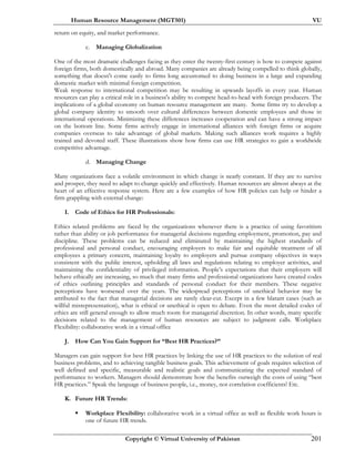 Human Resource Management (MGT501) VU
Copyright © Virtual University of Pakistan 201
return on equity, and market performance.
c. Managing Globalization
One of the most dramatic challenges facing as they enter the twenty-first century is how to compete against
foreign firms, both domestically and abroad. Many companies are already being compelled to think globally,
something that doesn't come easily to firms long accustomed to doing business in a large and expanding
domestic market with minimal foreign competition.
Weak response to international competition may be resulting in upwards layoffs in every year. Human
resources can play a critical role in a business's ability to compete head-to-head with foreign producers. The
implications of a global economy on human resource management are many. Some firms try to develop a
global company identity to smooth over cultural differences between domestic employees and those in
international operations. Minimizing these differences increases cooperation and can have a strong impact
on the bottom line. Some firms actively engage in international alliances with foreign firms or acquire
companies overseas to take advantage of global markets. Making such alliances work requires a highly
trained and devoted staff. These illustrations show how firms can use HR strategies to gain a worldwide
competitive advantage.
d. Managing Change
Many organizations face a volatile environment in which change is nearly constant. If they are to survive
and prosper, they need to adapt to change quickly and effectively. Human resources are almost always at the
heart of an effective response system. Here are a few examples of how HR policies can help or hinder a
firm grappling with external change:
I. Code of Ethics for HR Professionals:
Ethics related problems are faced by the organizations whenever there is a practice of using favoritism
rather than ability or job performance for managerial decisions regarding employment, promotion, pay and
discipline. These problems can be reduced and eliminated by maintaining the highest standards of
professional and personal conduct, encouraging employers to make fair and equitable treatment of all
employees a primary concern, maintaining loyalty to employers and pursue company objectives in ways
consistent with the public interest, upholding all laws and regulations relating to employer activities, and
maintaining the confidentiality of privileged information. People’s expectations that their employers will
behave ethically are increasing, so much that many firms and professional organizations have created codes
of ethics outlining principles and standards of personal conduct for their members. These negative
perceptions have worsened over the years. The widespread perceptions of unethical behavior may be
attributed to the fact that managerial decisions are rarely clear-cut. Except in a few blatant cases (such as
willful misrepresentation), what is ethical or unethical is open to debate. Even the most detailed codes of
ethics are still general enough to allow much room for managerial discretion. In other words, many specific
decisions related to the management of human resources are subject to judgment calls. Workplace
Flexibility: collaborative work in a virtual office
J. How Can You Gain Support for “Best HR Practices?”
Managers can gain support for best HR practices by linking the use of HR practices to the solution of real
business problems, and to achieving tangible business goals. This achievement of goals requires selection of
well defined and specific, measurable and realistic goals and communicating the expected standard of
performance to workers. Managers should demonstrate how the benefits outweigh the costs of using “best
HR practices.” Speak the language of business people, i.e., money, not correlation coefficients! Etc.
K. Future HR Trends:
Workplace Flexibility: collaborative work in a virtual office as well as flexible work hours is
one of future HR trends.
 