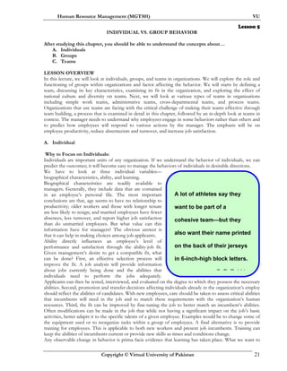 Human Resource Management (MGT501) VU
Copyright © Virtual University of Pakistan 21
A lot of athletes say they
want to be part of a
cohesive team—but they
also want their name printed
on the back of their jerseys
in 6-inch-high block letters.
S P R bbi
Lesson 5
INDIVIDUAL VS. GROUP BEHAVIOR
After studying this chapter, you should be able to understand the concepts about…
A. Individuals
B. Groups
C. Teams
LESSON OVERVIEW
In this lecture, we will look at individuals, groups, and teams in organizations. We will explore the role and
functioning of groups within organizations and factor affecting the behavior. We will starts by defining a
team, discussing its key characteristics, examining its fit in the organization, and exploring the effect of
national culture and diversity on teams. Next, we will look at various types of teams in organizations
including simple work teams, administrative teams, cross-departmental teams, and process teams.
Organizations that use teams are facing with the critical challenge of making their teams effective through
team building, a process that is examined in detail in this chapter, followed by an in-depth look at teams in
context. The manager needs to understand why employees engage in some behaviors rather than others and
to predict how employees will respond to various actions by the manager. The emphasis will be on
employee productivity, reduce absenteeism and turnover, and increase job satisfaction.
A. Individual
Why to Focus on Individuals:
Individuals are important units of any organization. If we understand the behavior of individuals, we can
predict the outcomes; it will become easy to manage the behaviors of individuals in desirable directions.
We have to look at three individual variables—
biographical characteristics, ability, and learning.
Biographical characteristics are readily available to
managers. Generally, they include data that are contained
in an employee’s personal file. The most important
conclusions are that, age seems to have no relationship to
productivity; older workers and those with longer tenure
are less likely to resign; and married employees have fewer
absences, less turnover, and report higher job satisfaction
than do unmarried employees. But what value can this
information have for managers? The obvious answer is
that it can help in making choices among job applicants.
Ability directly influences an employee’s level of
performance and satisfaction through the ability-job fit.
Given management’s desire to get a compatible fit, what
can be done? First, an effective selection process will
improve the fit. A job analysis will provide information
about jobs currently being done and the abilities that
individuals need to perform the jobs adequately.
Applicants can then be tested, interviewed, and evaluated on the degree to which they possess the necessary
abilities. Second, promotion and transfer decisions affecting individuals already in the organization’s employ
should reflect the abilities of candidates. With new employees, care should be taken to assess critical abilities
that incumbents will need in the job and to match these requirements with the organization’s human
resources. Third, the fit can be improved by fine-tuning the job to better match an incumbent’s abilities.
Often modifications can be made in the job that while not having a significant impact on the job’s basic
activities, better adapts it to the specific talents of a given employee. Examples would be to change some of
the equipment used or to reorganize tasks within a group of employees. A final alternative is to provide
training for employees. This is applicable to both new workers and present job incumbents. Training can
keep the abilities of incumbents current or provide new skills as times and conditions change.
Any observable change in behavior is prima facie evidence that learning has taken place. What we want to
 