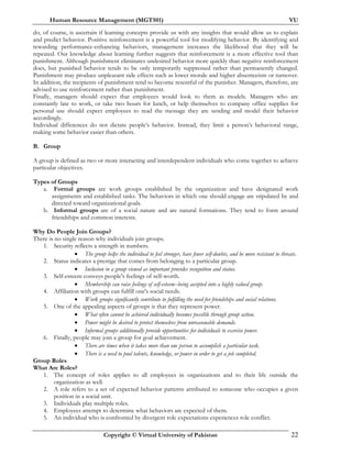 Human Resource Management (MGT501) VU
Copyright © Virtual University of Pakistan 22
do, of course, is ascertain if learning concepts provide us with any insights that would allow us to explain
and predict behavior. Positive reinforcement is a powerful tool for modifying behavior. By identifying and
rewarding performance-enhancing behaviors, management increases the likelihood that they will be
repeated. Our knowledge about learning further suggests that reinforcement is a more effective tool than
punishment. Although punishment eliminates undesired behavior more quickly than negative reinforcement
does, but punished behavior tends to be only temporarily suppressed rather than permanently changed.
Punishment may produce unpleasant side effects such as lower morale and higher absenteeism or turnover.
In addition, the recipients of punishment tend to become resentful of the punisher. Managers, therefore, are
advised to use reinforcement rather than punishment.
Finally, managers should expect that employees would look to them as models. Managers who are
constantly late to work, or take two hours for lunch, or help themselves to company office supplies for
personal use should expect employees to read the message they are sending and model their behavior
accordingly.
Individual differences do not dictate people’s behavior. Instead, they limit a person’s behavioral range,
making some behavior easier than others.
B. Group
A group is defined as two or more interacting and interdependent individuals who come together to achieve
particular objectives.
Types of Groups
a. Formal groups are work groups established by the organization and have designated work
assignments and established tasks. The behaviors in which one should engage are stipulated by and
directed toward organizational goals.
b. Informal groups are of a social nature and are natural formations. They tend to form around
friendships and common interests.
Why Do People Join Groups?
There is no single reason why individuals join groups.
1. Security reflects a strength in numbers.
• The group helps the individual to feel stronger, have fewer self-doubts, and be more resistant to threats.
2. Status indicates a prestige that comes from belonging to a particular group.
• Inclusion in a group viewed as important provides recognition and status.
3. Self-esteem conveys people's feelings of self-worth.
• Membership can raise feelings of self-esteem--being accepted into a highly valued group.
4. Affiliation with groups can fulfill one's social needs.
• Work groups significantly contribute to fulfilling the need for friendships and social relations.
5. One of the appealing aspects of groups is that they represent power.
• What often cannot be achieved individually becomes possible through group action.
• Power might be desired to protect themselves from unreasonable demands.
• Informal groups additionally provide opportunities for individuals to exercise power.
6. Finally, people may join a group for goal achievement.
• There are times when it takes more than one person to accomplish a particular task.
• There is a need to pool talents, knowledge, or power in order to get a job completed.
Group Roles
What Are Roles?
1. The concept of roles applies to all employees in organizations and to their life outside the
organization as well.
2. A role refers to a set of expected behavior patterns attributed to someone who occupies a given
position in a social unit.
3. Individuals play multiple roles.
4. Employees attempt to determine what behaviors are expected of them.
5. An individual who is confronted by divergent role expectations experiences role conflict.
 