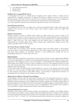 Human Resource Management (MGT501) VU
Copyright © Virtual University of Pakistan 24
2. Cross Departmental Team
3. Quality Circles
4. Virtual Teams
Self-Directed /managed Work Teams:
A self-managed work team is a formal group of employees who operate without a manager and are
responsible for a complete work process or segment that delivers a product or service to an external or
internal customer. This kind of team has control over its work pace, determination of work assignments,
etc. Fully self-managed work teams even select their own members and evaluate performance.
As a result, supervisory positions take on decreased importance and may even be eliminated.
Cross Departmental Team
Cross-departmental teams work on simpler tasks, and their membership fluidity is high, which means that
members come and go over time. Process teams, which address complex tasks, have highly fluid
membership.
Problem solving Team
Problem solving also known as Quality circles, which are simple work teams, consist of eight to ten
volunteers from a common work area who meet to find solutions to specific problems about the quality of
work processes, products, or services. Quality circles have a clear and specific focus on quality improvement
within a single work unit. They meet regularly and have limited power to implement their ideas.
Organizations can establish quality circles without making major organizational changes, because they
operate in parallel to the rest of the structure.
Are Virtual Teams a Reality Today?
A virtual team is an extension of the electronic meetings; virtual team allows groups to meet without
concern for space or time and enables organizations to link workers together that in the past couldn't have
been done. Team members use technology advances to solve problems-even though they may be
geographically dispersed or a dozen time zones away.
Process Teams:
Today's team-based organizations rely mainly on process teams, which do not have departmental affiliation
but function independently to undertake broad organizational-level process improvements. In many cases,
organizations that implement process teams then partially or totally disband their traditional departments.
Self-managed teams (SMTs) are process teams of employees who have full managerial control over their
own work. Functioning without outside supervision, they have the power to manage their own work and to
implement their own decisions.
A team leader within the SMT provides internal facilitation to remove work obstacles and obtain needed
resources. As a team, members coordinate and cooperate with other teams and individuals who are affected
by their decisions and activities. Using SMTs requires a total change in organizational structure; not
surprisingly, lack of commitment is the common reason for failure.
Making Teams Effective Through Team Building
Team building—activities aimed at improving the internal work and relationship processes of teams—
requires attention to both task and interpersonal relationships. In team building, organizations apply the
principles of group dynamics to select complementary members, support more cohesion, manage stages of
group development, and establish constructive norms that foster high performance. Membership in teams is
based on expertise in areas that are necessary for task accomplishment. The shamrock team combines a
core of permanent members with part-time members and outside subcontractors.
Turning Individuals in to teams:
Productive teams require careful selection, training, and management. Guidelines for building effective
teams include: seek employee input; establish urgent, demanding performance standards; select members
for skill and skill potential; pay special attention to first meetings and actions; set clear rules of behavior;
move from “boss” to “coach;” set a few immediate performance-oriented tasks and goals; challenge the
 