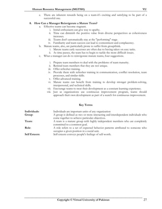 Human Resource Management (MGT501) VU
Copyright © Virtual University of Pakistan 27
e. There are inherent rewards being on a team-it's exciting and satisfying to be part of a
successful one.
8. How Can a Manager Reinvigorate a Mature Team?
a. Effective teams can become stagnant.
i. Initial enthusiasm can give way to apathy.
ii. Time can diminish the positive value from diverse perspectives as cohesiveness
increases.
iii. Teams don't automatically stay at the "performing" stage.
iv. Familiarity and team success can lead to contentment and complacency.
b. Mature teams, also, are particularly prone to suffer from groupthink.
i. Mature teams early successes are often due to having taken on easy tasks.
ii. As time passes, the team has to begin to tackle the more difficult issues.
c. What a manager can do to reinvigorate mature teams, four suggestions.
i. Prepare team members to deal with the problems of team maturity.
ii. Remind team members that they are not unique.
iii. Offer refresher training.
iv. Provide them with refresher training in communication, conflict resolution, team
processes, and similar skills.
v. Offer advanced training.
vi. Mature teams can benefit from training to develop stronger problem-solving,
interpersonal, and technical skills.
vii. Encourage teams to treat their development as a constant learning experience.
viii. Just as organizations use continuous improvement program, teams should
approach their own development as part of a search for continuous improvement.
Key Terms
Individuals: Individuals are important units of any organization
Group: A group is defined as two or more interacting and interdependent individuals who
come together to achieve particular objectives.
Team: A team is a mature group with highly independent members who are completely
committed to a common goal.
Role: A role refers to a set of expected behavior patterns attributed to someone who
occupies a given position in a social unit.
Self Esteem: Self-esteem conveys people's feelings of self-worth.
 