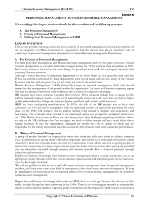 Human Resource Management (MGT501) VU
Copyright © Virtual University of Pakistan 28
Lesson 6
PERSONNEL MANAGEMENT TO HUMAN RESOURCE MANAGEMENT
After studying this chapter, students should be able to understand the following concepts:
A. The Personnel Management
B. History of Personnel Management
C. Shifting from Personnel Management to HRM
LESSON OVERVIEW
This lecture provides meaning about the basic concept of personnel management, historical perspective of
the development of HRM department in organization and the factors that played important role in
conversion of personnel management department to Human Resource management Department.
A. The Concept of Personnel Management
The term personnel Management and Human Resource management refer to the same processes. Human
resource management is a modern term that emerged during the 1970s and won final acceptance in 1989.
Both terms, however referred to the same thing; the personnel who work for a company represent that
company’s human resources.
Although Human Resource Management department as we know them did not generally exist until the
1940s, the activities performed by these departments were not all brand new; in fact, many of the Human
Resource practices and programs that we see today ace roots in the earlier times.
Human Resource Management (HRM) historically known as personal management, deals with formal
system for the management of the people within the organization. As many well-known companies report
that they are trying to transform their workforce into a source of completive advantage.
HR mangers have many concerns regarding their workers. These concerns include how to mange layoffs,
address reduced employee loyalty, create a well trained highly motivated work force that can deliver higher
quality and productivity. Mange and increase diverse workforce and contain health care cost.
HRM has been undergoing transformation. In 1970s, the job of the HR manger was to keep their
companies out of court and in compliance with the increasing number of regulations governing the work
place. In the 1980s HR mangers had to address staffing costs related to mergers and acquisitions and
downsizing. The economic issues related to an increasingly global and completive workplace characterize
the 1990s. Beside these concerns Firms are also facing some other challenges regarding workforce before
we take up the HR challenges that face managers, we need to define manager and say a word about where
human resources fit into the organization. Managers are people who are in charge of others and are
responsible for the timely and correct execution of actions that promote their units' successful performance.
B. History of Personnel Management
A group of people becomes an organization when they cooperate with each other to achieve common
goals. Communication among them is therefore important. But people have individual motivations, which
often differ, from the corporate goals. An effective organization is one which succeeds in getting people to
accept that cooperating to achieve organizational goals also helps them to achieve their own goals provided
they are adequately rewarded through extrinsic and intrinsic rewards. This is achieved primarily through
leadership and motivation.
Employers therefore increasingly view human resource management from a strategic perspective, and as an
appropriate means through which the chasm between organizational and individual goals can be narrowed.
As it has been aptly observed:
"Part of the problem is that we have split off human resource management from the general management
problem, as if there were some other kind of management other than human resource management. As long
as organizations are based upon the coordinated action of two or more people, management is by definition
human resource management.
Despite the proliferation of writings and studies on HRM, there is a wide gap between the rhetoric and the
reality, though the gap has been narrowing in the 1990s. There is as yet inadequate research to ascertain the
extent to which practice matches corporate policy statements, and the impact of HRM policies and practices
 