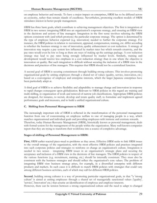 Human Resource Management (MGT501) VU
Copyright © Virtual University of Pakistan 29
on employee behavior and morale. To have a major impact on enterprises, HRM has to be diffused across
an economy, rather than remain islands of excellence. Nevertheless, promoting excellent models of HRM
stimulates interest in better people management.
HRM has three basic goals, which contribute to achieving management objectives. The first is integration of
HRM in two senses: integrating HRM into an organization's corporate strategy, and ensuring an HRM view
in the decisions and actions of line managers. Integration in the first sense involves selecting the HRM
options consistent with (and which promote) the particular corporate strategy. The option is determined by
the type of employee behavior expected (e.g. innovation) needed to further the corporate strategy. For
instance, the HRM policies in relation to recruitment, appraisal, compensation, training, etc. differ according
to whether the business strategy is one of innovation, quality enhancement or cost reduction. A strategy of
innovation may require a pay system less influenced by market rates but which rewards creativity, and the
pay rates would even be low so long as there are ways of making up the earnings package. A cost reduction
strategy may lead to pay rates being strongly influenced by market levels. Similarly, training and
development would receive less emphasis in a cost reduction strategy than in one where the objective is
innovation or quality. But such integration is difficult without securing the inclusion of a HRM view in the
decisions and practices of line managers. This requires that HRM should not be a centralized function.
A second goal of HRM is securing commitment through building strong cultures. This involves promoting
organizational goals by uniting employees through a shared set of values (quality, service, innovation, etc.)
based on a convergence of employee and enterprise interests, which the larger Japanese enterprises have
been particularly adept at.
A third goal of HRM is to achieve flexibility and adaptability to manage change and innovation in response
to rapid changes consequent upon globalization. Relevant to HRM policies in this regard are training and
multi-skilling, re-organization of work and removal of narrow job classifications. Appropriate HRM policies
are designed, for instance, to recruit, develop and retain quality staff, to formulate and implement agreed
performance goals and measures, and to build a unified organizational culture.
C. Shifting from Personnel Management to HRM
The increasingly important role of HRM is reflected in the transformation of the personnel management
function from one of concentrating on employee welfare to one of managing people in a way, which
matches organizational and individual goals and providing employees with intrinsic and extrinsic rewards.
Therefore, today Human Resource Management (HRM), historically known as personal management, deals
with formal system for the management of the people within the organization. Many well-known companies
report that they are trying to transform their workforce into a source of completive advantage.
Stages of shifting of Personnel Management to HRM:
First, HRM earlier reacted piece-meal to problems as they arose. Effective HRM seeks to link HRM issues
to the overall strategy of the organization, with the most effective HRM policies and practices integrated
into such corporate policies and strategies to reinforce or change an organization's culture. Integration is
needed in two senses - integrating HRM issues in an organization's strategic plans and securing the
acceptance and inclusion of a HRM view in the decisions of line managers. The HRM policies in respect of
the various functions (e.g. recruitment, training, etc.) should be internally consistent. They must also be
consistent with the business strategies and should reflect the organization's core values. The problem of
integrating HRM view business strategy arises, for example, in a diversified enterprise with different
products and markets. In such cases it is difficult to match HRM policies with strategies that could vary
among different business activities, each of which may call for different HRM policies.
Second, building strong cultures is a way of promoting particular organizational goals, in that "a 'strong
culture' is aimed at uniting employees through a shared set of managerially sanctioned values ('quality',
'service', 'innovation' etc.) that assume an identification of employee and employer interests.
However, there can be tension between a strong organizational culture and the need to adapt to changed
 
