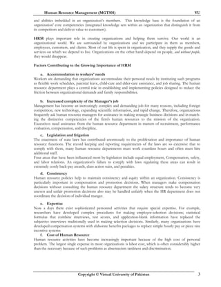 Human Resource Management (MGT501) VU
Copyright © Virtual University of Pakistan 3
and abilities imbedded in an organization's members. This knowledge base is the foundation of an
organization' core competencies (integrated knowledge sets within an organization that distinguish it from
its competitors and deliver value to customers).
HRM plays important role in creating organizations and helping them survive. Our world is an
organizational world. We are surrounded by organizations and we participate in them as members,
employees, customers, and clients. Most of our life is spent in organization, and they supply the goods and
services on which we depend to live. Organizations on the other hand depend on people, and without people,
they would disappear.
Factors Contributing to the Growing Importance of HRM
a. Accommodation to workers' needs
Workers are demanding that organizations accommodate their personal needs by instituting such programs
as flexible work schedules, parental leave, child-care and elder-care assistance, and job sharing. The human
resource department plays a central role in establishing and implementing policies designed to reduce the
friction between organizational demands and family responsibilities.
b. Increased complexity of the Manager’s job
Management has become an increasingly complex and demanding job for many reasons, including foreign
competition, new technology, expanding scientific information, and rapid change. Therefore, organizations
frequently ask human resource managers for assistance in making strategic business decisions and in match-
ing the distinctive competencies of the firm's human resources to the mission of the organization.
Executives need assistance from the human resource department in matters of recruitment, performance
evaluation, compensation, and discipline.
c. Legislation and litigation
The enactment of state laws has contributed enormously to the proliferation and importance of human
resource functions. The record keeping and reporting requirements of the laws are so extensive that to
comply with them, many human resource departments must work countless hours and often must hire
additional staff.
Four areas that have been influenced most by legislation include equal employment, Compensation, safety,
and labor relations. An organization's failure to comply with laws regulating these areas can result in
extremely costly back-pay awards, class action suits, and penalties.
d. Consistency
Human resource policies help to maintain consistency and equity within an organization. Consistency is
particularly important in compensation and promotion decisions. When managers make compensation
decisions without consulting the human resource department the salary structure tends to become very
uneven and unfair promotion decisions also may be handled unfairly when the HR department does not
coordinate the decision of individual manger.
e. Expertise
Now a days there exist sophisticated personnel activities that require special expertise. For example,
researchers have developed complex procedures for making employee-selection decisions; statistical
formulas that combine interviews, test scores, and application-blank information have replaced the
subjective interviews traditionally used in making selection decisions. Similarly, many organizations have
developed compensation systems with elaborate benefits packages to replace simple hourly pay or piece rate
incentive systems
f. Cost of Human Resource
Human resource activities have become increasingly important because of the high cost of personal
problem. The largest single expense in most organizations is labor cost, which is often considerably higher
than the necessary because of such problems as absenteeism tardiness and discrimination.
 