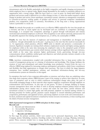 Human Resource Management (MGT501) VU
Copyright © Virtual University of Pakistan 30
circumstances and to be flexible, particularly in the highly competitive and rapidly changing environment in
which employers have to operate today. Rapid change demanded by the market is sometimes difficult in an
organization with a strong culture. IBM has been cited as a case in point. Its firmly-held beliefs about
products and services made it difficult for it to effect changes in time, i.e. when the market required a radical
change in product and service (from mainframe, customized systems, salesmen as management consultants
to customer-as-end-user, seeking quality of product and service) to personal computers (standardized
product, cost competition, dealer as customer). Nevertheless, in the long term a strong organizational
culture is preferable to a weak one.
Third, the attitude that people are a variable cost is, in effective HRM, replaced by the view that people are
a resource and that as social capital can be developed and can contribute to competitive advantage.
Increasingly, it is accepted that competitive advantage is gained through well-educated and trained,
motivated and committed employees at all levels. This recognition is now almost universal, and accounts for
the plausible argument that training and development are, or will be, the central pillar of HRM.
Fourth, the view that the interests of employees and management or shareholders are divergent and
confliction - though substantially true in the past - is giving way to the view that this need not necessarily be
so. As organization, which practices, effective HRM seeks to identify and promote a commonality of
interests. Significant examples are training which enhances employment security and higher earning capacity
for employees while at the same time increasing the employee's value to the enterprise's goals of better
productivity and performance; pay systems which increase earnings without significant labor cost increases,
and which at the same time promote higher performance levels; goal-setting through two-way
communication which establishes unified goals and objectives and which provides intrinsic rewards to the
employee through a participatory process.
Fifth, top-down communication coupled with controlled information flow to keep power within the
control of management giving way to a sharing of information and knowledge. This change facilitates the
creation of trust and commitment and makes knowledge more productive. Control from the top is in
effective HRM being replaced by increasing employee participation and policies, which foster commitment
and flexibility that help organizations to change when necessary. The ways in which the larger Japanese
enterprises have installed participatory schemes and introduced information-sharing and two-way
communication systems are instructive in this regard.
In enterprises that tend to have corporate philosophies or missions, and where there are underlying values
that shape their corporate culture, HRM becomes a part of the strategy to achieve their objectives. In some
types of enterprises such as ones in which continuous technological change takes place, the goal of
successfully managing change at short intervals often requires employee cooperation through emphasis on
communication and involvement. As this type of unit grows, "If there is strategic thinking in human
resource management these units are likely to wish to develop employee-relations policies based on high
individualism paying above market rates to recruit and retain the best labor, careful selection and
recruitment systems to ensure high quality and skill potential, emphasis on internal training schemes to
develop potential for further growth, payment system designed to reward individual performance and
cooperation, performance and appraisal reviews, and strong emphasis on team work and communication ...
In short, technical and capital investment is matched by human resource investments, at times reaching near
the ideals of human resource management.
Shift of personnel management to HRM took place in three stages:
Records and
1. Records and Administration
2. Accountability Regulations
3. Competitive Advantage
1. Records and Administration
In first stage the primary activities, which were carried out by personnel department, were, Planning
Company picnics Scheduling vacations, Enrolling workers for health-are coverage, Planning retirement
parties These concerns include how to mange layoffs, address reduced employee loyalty, create a well
 
