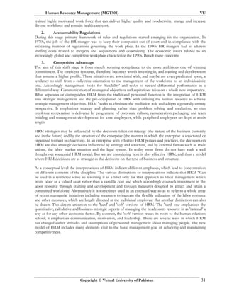 Human Resource Management (MGT501) VU
Copyright © Virtual University of Pakistan 31
trained highly motivated work force that can deliver higher quality and productivity, mange and increase
diverse workforce and contain health care cost.
2. Accountability Regulations
During this stage primary framework of rules and regulations started emerging tin the organization. In
1970s, the job of the HR manger was to keep their companies out of court and in compliance with the
increasing number of regulations governing the work place. In the 1980s HR mangers had to address
staffing costs related to mergers and acquisitions and downsizing. The economic issues related to an
increasingly global and completive workplace characterize the 1990s. Beside these concerns
3. Competitive Advantage
The aim of this shift stage is from merely securing compliance to the more ambitious one of winning
commitment. The employee resource, therefore, becomes worth investing in, and training and development
thus assume a higher profile. These initiatives are associated with, and maybe are even predicated upon, a
tendency to shift from a collective orientation to the management of the workforce to an individualistic
one. Accordingly management looks for 'flexibility' and seeks to reward differential performance in a
differential way. Communication of managerial objectives and aspirations takes on a whole new importance.
What separates or distinguishes HRM from the traditional personnel function is the integration of HRM
into strategic management and the pre-occupation of HRM with utilizing the human resource to achieve
strategic management objectives. HRM "seeks to eliminate the mediation role and adopts a generally unitary
perspective. It emphasizes strategy and planning rather than problem solving and mediation, so that
employee cooperation is delivered by programme of corporate culture, remuneration packaging, and team
building and management development for core employees, while peripheral employees are kept at arm's
length.
HRM strategies may be influenced by the decisions taken on strategy (the nature of the business currently
and in the future) and by the structure of the enterprise (the manner in which the enterprise is structured or
organized to meet is objectives). In an enterprise with effective HRM polices and practices, the decisions on
HRM are also strategic decisions influenced by strategy and structure, and by external factors such as trade
unions, the labor market situation and the legal system. In reality most firms do not have such a well
thought out sequential HRM model. But we are considering here is also effective HRM, and thus a model
where HRM decisions are as strategic as the decisions on the type of business and structure.
At a conceptual level the interpretations of HRM indicate different emphases, which lead to concentration
on different contents of the discipline. The various distinctions or interpretations indicate that HRM "Can
be used in a restricted sense so reserving it as a label only for that approach to labor management which
treats labor as a valued asset rather than a variable cost and which accordingly counsels investment in the
labor resource through training and development and through measures designed to attract and retain a
committed workforce. Alternatively it is sometimes used in an extended way so as to refer to a whole array
of recent managerial initiatives including measures to increase the flexible utilization of the labor resource
and other measures, which are largely directed at the individual employee. But another distinction can also
be drawn. This directs attention to the 'hard' and 'soft' versions of HRM. The 'hard' one emphasizes the
quantitative, calculative and business-strategic aspects of managing the headcounts resource in as 'rational' a
way as for any other economic factor. By contrast, the 'soft' version traces its roots to the human-relations
school; it emphasizes communication, motivation, and leadership. There are several ways in which HRM
has changed earlier attitudes and assumptions of personnel management about managing people. The new
model of HRM includes many elements vital to the basic management goal of achieving and maintaining
competitiveness.
 