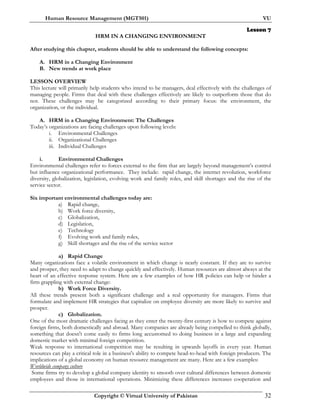 Human Resource Management (MGT501) VU
Copyright © Virtual University of Pakistan 32
Lesson 7
HRM IN A CHANGING ENVIRONMENT
After studying this chapter, students should be able to understand the following concepts:
A. HRM in a Changing Environment
B. New trends at work place
LESSON OVERVIEW
This lecture will primarily help students who intend to be managers, deal effectively with the challenges of
managing people. Firms that deal with these challenges effectively are likely to outperform those that do
not. These challenges may be categorized according to their primary focus: the environment, the
organization, or the individual.
A. HRM in a Changing Environment: The Challenges
Today’s organizations are facing challenges upon following levels:
i. Environmental Challenges
ii. Organizational Challenges
iii. Individual Challenges
i. Environmental Challenges
Environmental challenges refer to forces external to the firm that are largely beyond management’s control
but influence organizational performance. They include: rapid change, the internet revolution, workforce
diversity, globalization, legislation, evolving work and family roles, and skill shortages and the rise of the
service sector.
Six important environmental challenges today are:
a) Rapid change,
b) Work force diversity,
c) Globalization,
d) Legislation,
e) Technology
f) Evolving work and family roles,
g) Skill shortages and the rise of the service sector
a) Rapid Change
Many organizations face a volatile environment in which change is nearly constant. If they are to survive
and prosper, they need to adapt to change quickly and effectively. Human resources are almost always at the
heart of an effective response system. Here are a few examples of how HR policies can help or hinder a
firm grappling with external change:
b) Work Force Diversity.
All these trends present both a significant challenge and a real opportunity for managers. Firms that
formulate and implement HR strategies that capitalize on employee diversity are more likely to survive and
prosper.
c) Globalization.
One of the most dramatic challenges facing as they enter the twenty-first century is how to compete against
foreign firms, both domestically and abroad. Many companies are already being compelled to think globally,
something that doesn't come easily to firms long accustomed to doing business in a large and expanding
domestic market with minimal foreign competition.
Weak response to international competition may be resulting in upwards layoffs in every year. Human
resources can play a critical role in a business's ability to compete head-to-head with foreign producers. The
implications of a global economy on human resource management are many. Here are a few examples:
Worldwide company culture
Some firms try to develop a global company identity to smooth over cultural differences between domestic
employees and those in international operations. Minimizing these differences increases cooperation and
 