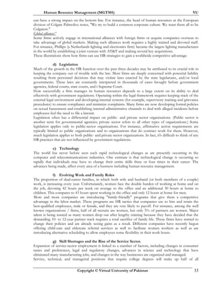 Human Resource Management (MGT501) VU
Copyright © Virtual University of Pakistan 33
can have a strong impact on the bottom line. For instance, the head of human resources at the European
division of Colgate Palmolive notes, "We try to build a common corporate culture. We want them all to be
Colgaters."
Global alliances”
Some firms actively engage in international alliances with foreign firms or acquire companies overseas to
take advantage of global markets. Making such alliances work requires a highly trained and devoted staff.
For instance, Phillips (a Netherlands lighting and electronics firm) became the largest lighting manufacturer
in the world by establishing a joint venture with AT&T and making several key acquisitions.
These illustrations show how firms can use HR strategies to gain a worldwide competitive advantage.
d) Legislation
Much of the growth in the HR function over the past three decades may be attributed to its crucial role in
keeping the company out of trouble with the law. Most firms are deeply concerned with potential liability
resulting from personnel decisions that may violate laws enacted by the state legislatures, and/or local
governments. These laws are constantly interpreted in thousands of cases brought before government
agencies, federal courts, state courts, and t Supreme Court.
How successfully a firm manages its human resources depends to a large extent on its ability to deal
effectively with government regulations. Operating within the legal framework requires keeping track of the
external legal environment and developing internal systems (for example, supervisory training and grievance
procedures) to ensure compliance and minimize complaints. Many firms are now developing formal policies
on sexual harassment and establishing internal administrative channels to deal with alleged incidents before
employees feel the need to file a lawsuit.
Legislation often has a differential impact on public- and private sector organizations. (Public sector is
another term for governmental agencies; private sector refers to all other types of organizations.) Some
legislation applies only to public-sector organizations. For instance, affirmative action requirements are
typically limited to public organizations and to organizations that do contract work for them. However,
much legislation applies to both public- and private sector organizations. In fact, it's difficult to think of any
HR practices that are not influenced by government regulations.
e) Technology
The world has never before seen such rapid technological changes as are presently occurring in the
computer and telecommunications industries. One estimate is that technological change is occurring so
rapidly that individuals may have to change their entire skills three or four times in their career. The
advances being made, affect every area of a business including human resource management.
f) Evolving Work and Family Roles
The proportion of dual-career families, in which both wife and husband (or both members of a couple)
work, is increasing every year. Unfortunately, women face the double burden of working at home and on
the job, devoting 42 hours per week on average to the office and an additional 30 hours at home to
children. This compares to 43 hours spent working in the office and only 12 hours at home for men.
More and more companies are introducing "family-friendly" programs that give them a competitive
advantage in the labor market. These programs are HR tactics that companies use to hire and retain the
best-qualified employees, male or female, and they are very likely to payoff. For instance, among the well
known organizations / firms, half of all recruits are women, but only 5% of partners are women. Major
talent is being wasted as many women drop out after lengthy training because they have decided that the
demanding 10- to 12-year partner track requires a total sacrifice of family life. These firms have started to
change their policies and are already seeing gains as a result. Different companies have recently begun
offering child-care and eldercare referral services as well to facilitate women workers as well as are
introducing alternative scheduling to allow employees some flexibility in their work hours.
g) Skill Shortages and the Rise of the Service Sector.
Expansion of service-sector employment is linked to a number of factors, including changes in consumer
tastes and preferences, legal and regulatory changes, advances in science and technology that have
eliminated many manufacturing jobs, and changes in the way businesses are organized and managed.
Service, technical, and managerial positions that require college degrees will make up half of all
 