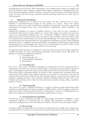 Human Resource Management (MGT501) VU
Copyright © Virtual University of Pakistan 34
manufacturing and service jobs by 2000. Unfortunately, most available workers will be too unskilled to fill
those jobs. Even now, many companies complain that the supply of skilled labor is dwindling and that they
must provide their employees with basic training to make up for the shortcomings of the public education
system. To rectify these shortcomings, companies currently spend large amount year on a wide variety of
training programs.
ii. Organizational Challenges
Organizational challenges refer to concerns that are internal to the firm. However, they are often a
byproduct of environmental forces because no firm operates in a vacuum. These issues include:
competitive position (cost, quality, and distinctive capability), decentralization, downsizing, organizational
restructuring, self-managed work teams, small businesses, organizational culture, technology, and
outsourcing.
Organizational challenges are concerns or problems internal to a firm. They are often a byproduct of
environmental forces because no firm operates in a vacuum. Still, managers can usually exert much more
control over organizational challenges than over environmental challenges. Effective managers spot
organizational issues and deal with them before they become major problems. One of the themes of this
text is proactively: the need for firms to take action before problems get out of hand. Only managers who
are well informed about important HR issues and organizational challenges can do this. These challenges
include the need for a competitive position and flexibility, the problems of downsizing and organizational
restructuring, the use of self-managed work teams, the rise of small businesses, the need to create a strong
organizational culture, the role of technology, and the rise of outsourcing.
An organization will outperform its competitors if it effectively utilizes its work force's unique combination
of skills and abilities to exploit environmental opportunities and neutralize threats. HR policies can
influence an organization's competitive position by
a) Controlling costs,
b) Improving quality, and
c) Creating distinctive capabilities
d) Restructuring
a) Controlling costs
One way for a firm to gain a competitive advantage is to maintain low costs and a strong cash flow. A
compensation system that uses innovative reward strategies to control labor costs can help the organization
grow. A well-designed compensation system rewards employees for behaviors that benefit the company.
Other factors besides compensation policies can enhance a firm's competitiveness by keeping labor costs
under control. These include: better employee selection so that workers are more likely to stay with the
company and to perform better while they are there, training employees to make them more efficient and
productive; attaining harmonious labor relations); effectively managing health and safety issues in the
workplace and structuring work to reduce the time and resources needed to design, produce, and deliver
products or services
b) Improving quality.
The second way to gain a competitive advantage is to engage in continuous quality improvement. Many
companies are implementing total quality management (TQM) initiatives, which are programs designed to
improve the quality of all the processes that lead to a final product or service. In a TQM program, every
aspect of the organization is oriented toward providing a quality product or service.
c) Creating Distinctive Capabilities
The third way to gain a competitive advantage is to utilize people with distinctive capabilities to create
unsurpassed competence in a particular area (for example, 3M's competence in adhesives, Carlson
Corporation's leading presence in the travel business, and Xerox's dominance of the photocopier market).
d) Restructuring
A number of firms are changing the way the functions are performed. For example, some companies are
restructuring HR for reasons such as time pressures, financial considerations, and market pressures. This
 