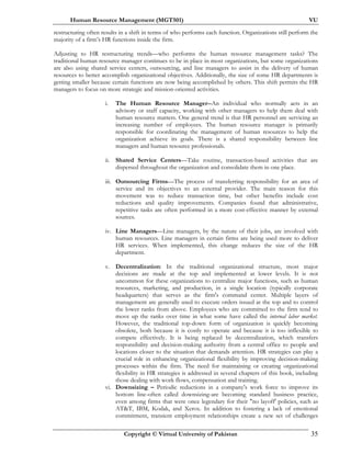 Human Resource Management (MGT501) VU
Copyright © Virtual University of Pakistan 35
restructuring often results in a shift in terms of who performs each function. Organizations still perform the
majority of a firm’s HR functions inside the firm.
Adjusting to HR restructuring trends—who performs the human resource management tasks? The
traditional human resource manager continues to be in place in most organizations, but some organizations
are also using shared service centers, outsourcing, and line managers to assist in the delivery of human
resources to better accomplish organizational objectives. Additionally, the size of some HR departments is
getting smaller because certain functions are now being accomplished by others. This shift permits the HR
managers to focus on more strategic and mission-oriented activities.
i. The Human Resource Manager--An individual who normally acts in an
advisory or staff capacity, working with other managers to help them deal with
human resource matters. One general trend is that HR personnel are servicing an
increasing number of employees. The human resource manager is primarily
responsible for coordinating the management of human resources to help the
organization achieve its goals. There is a shared responsibility between line
managers and human resource professionals.
ii. Shared Service Centers—Take routine, transaction-based activities that are
dispersed throughout the organization and consolidate them in one place.
iii. Outsourcing Firms—The process of transferring responsibility for an area of
service and its objectives to an external provider. The main reason for this
movement was to reduce transaction time, but other benefits include cost
reductions and quality improvements. Companies found that administrative,
repetitive tasks are often performed in a more cost-effective manner by external
sources.
iv. Line Managers—Line managers, by the nature of their jobs, are involved with
human resources. Line managers in certain firms are being used more to deliver
HR services. When implemented, this change reduces the size of the HR
department.
v. Decentralization: In the traditional organizational structure, most major
decisions are made at the top and implemented at lower levels. It is not
uncommon for these organizations to centralize major functions, such as human
resources, marketing, and production, in a single location (typically corporate
headquarters) that serves as the firm's command center. Multiple layers of
management are generally used to execute orders issued at the top and to control
the lower ranks from above. Employees who are committed to the firm tend to
move up the ranks over time in what some have called the internal labor market.
However, the traditional top-down form of organization is quickly becoming
obsolete, both because it is costly to operate and because it is too inflexible to
compete effectively. It is being replaced by decentralization, which transfers
responsibility and decision-making authority from a central office to people and
locations closer to the situation that demands attention. HR strategies can play a
crucial role in enhancing organizational flexibility by improving decision-making
processes within the firm. The need for maintaining or creating organizational
flexibility in HR strategies is addressed in several chapters of this book, including
those dealing with work flows, compensation and training.
vi. Downsizing – Periodic reductions in a company's work force to improve its
bottom line-often called downsizing-are becoming standard business practice,
even among firms that were once legendary for their "no layoff' policies, such as
AT&T, IBM, Kodak, and Xerox. In addition to fostering a lack of emotional
commitment, transient employment relationships create a new set of challenges
 