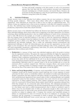 Human Resource Management (MGT501) VU
Copyright © Virtual University of Pakistan 36
for firms and people competing in the labor market, as well as for government
agencies that must deal with the social problems associated with employment
insecurity (including loss of health insurance and mental illness). However, the
good news for laid-off employees is that the poor-performance stigma traditionally
attached to being fired or laid off is fading.
iii. Individual Challenges
Human resource issues at the individual level address concerns that are most pertinent to decisions
involving specific employees. These issues almost always reflect what is happening in the larger
organization. How individuals are treated also is likely to have an effect on organizational issues. For
instance, if many key employees leave a firm to join its competitor, it will affect the competitive posture of
the firm. The individual issues include matching people and organization, ethics and social responsibility,
productivity, empowerment, brain drain, and job insecurity.
Human resource issues at the individual level address the decisions most pertinent to specific employees.
These individual challenges almost always reflect what is happening in the larger organization. For instance,
technology affects individual productivity; it also has ethical ramifications in terms of how information is
used to make HR decisions (for example, use of credit or medical history data to decide whom to hire).
How the company treats its individual employees is also likely to affect the organizational challenges we
discussed earlier. For example, if many key employees leave the firm to join competitors, the organization's
competitive position is likely to be affected. In other words, there is a two-way relationship between
organizational and individual challenges. This is unlike the relationship between environmental and
organizational challenges, in which the relationship goes only one way few organizations can have much
impact on the environment. The most important individual challenges today involve, productivity, ethics
and social responsibility, productivity, empowerment, brain drain, job security and matching people and
organizations. Here we discuss each of them…
a. Productivity is a measure of how much value individual employees add to the goods or services
that the organization produces. The greater the output per individual, the higher the organization's
productivity. Two important factors that affect individual productivity are ability and motivation.
Employee ability, competence in performing a job, can be improved through a hiring and placement
process that selects the best individuals for the job. It can also be improved through training and
career development programs designed to sharpen employees' skills and prepare them for additional
responsibilities. Motivation refers to a person's desire to do the best possible job or to exert the
maximum effort to perform assigned tasks. Motivation energizes, directs, and sustains human
behavior. A growing number of companies recognize that employees are more likely to choose a
firm and stay there if they believe that it offers a high quality of work life (QWL).
b. Ethics and Social Responsibility – Corporate social responsibility refers to the extent to which
companies should and do channel resources toward improving one or more segments of society
other than the firm’s owners or stockholders. Ethics is the bedrock of socially responsible behavior.
People’s expectations that their employers will behave ethically are increasing, so much that many
firms and professional organizations have created codes of ethics outlining principles and standards
of personal conduct for their members. Unfortunately, these codes often do not meet employees'
expectations of ethical employer behavior. These negative perceptions have worsened over the
years. In a recent poll of Harvard Business Review readers, almost half the respondents indicated their
belief that managers do not consistently make ethical decisions. The widespread perceptions of
unethical behavior may be attributed to the fact that managerial decisions are rarely clear-cut. Except
in a few blatant cases (such as willful misrepresentation), what is ethical or unethical is open to
debate. Even the most detailed codes of ethics are still general enough to allow much room for
managerial discretion. In other words, many specific decisions related to the management of human
resources are subject to judgment calls. A company that exercises social responsibility attempts to
balance its commitments-not only to its investors, but also to its employees, its customers, other
businesses, and the community or communities in which it operates. For example, McDonald's
established Ronald McDonald houses several years ago to provide lodging for families of sick
 