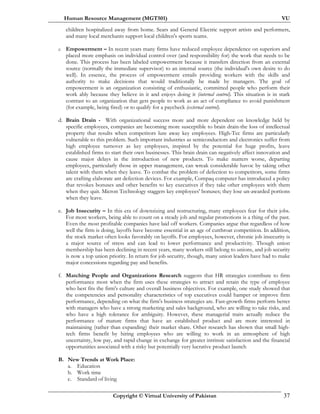 Human Resource Management (MGT501) VU
Copyright © Virtual University of Pakistan 37
children hospitalized away from home. Sears and General Electric support artists and performers,
and many local merchants support local children's sports teams.
c. Empowerment – In recent years many firms have reduced employee dependence on superiors and
placed more emphasis on individual control over (and responsibility for) the work that needs to be
done. This process has been labeled empowerment because it transfers direction from an external
source (normally the immediate supervisor) to an internal source (the individual's own desire to do
well). In essence, the process of empowerment entails providing workers with the skills and
authority to make decisions that would traditionally be made by managers. The goal of
empowerment is an organization consisting of enthusiastic, committed people who perform their
work ably because they believe in it and enjoys doing it (internal control). This situation is in stark
contrast to an organization that gets people to work as an act of compliance to avoid punishment
(for example, being fired) or to qualify for a paycheck (external control).
d. Brain Drain - With organizational success more and more dependent on knowledge held by
specific employees, companies are becoming more susceptible to brain drain-the loss of intellectual
property that results when competitors lure away key employees. High-Tec firms are particularly
vulnerable to this problem. Such important industries as semiconductors and electronics suffer from
high employee turnover as key employees, inspired by the potential for huge profits, leave
established firms to start their own businesses. This brain drain can negatively affect innovation and
cause major delays in the introduction of new products. To make matters worse, departing
employees, particularly those in upper management, can wreak considerable havoc by taking other
talent with them when they leave. To combat the problem of defection to competitors, some firms
are crafting elaborate ant defection devices. For example, Compaq computer has introduced a policy
that revokes bonuses and other benefits to key executives if they take other employees with them
when they quit. Micron Technology staggers key employees' bonuses; they lose un-awarded portions
when they leave.
e. Job Insecurity – In this era of downsizing and restructuring, many employees fear for their jobs.
For most workers, being able to count on a steady job and regular promotions is a thing of the past.
Even the most profitable companies have laid off workers. Companies argue that regardless of how
well the firm is doing, layoffs have become essential in an age of cutthroat competition. In addition,
the stock market often looks favorably on layoffs. For employees, however, chronic job insecurity is
a major source of stress and can lead to lower performance and productivity. Though union
membership has been declining in recent years, many workers still belong to unions, and job security
is now a top union priority. In return for job security, though, many union leaders have had to make
major concessions regarding pay and benefits.
f. Matching People and Organizations Research suggests that HR strategies contribute to firm
performance most when the firm uses these strategies to attract and retain the type of employee
who best fits the firm's culture and overall business objectives. For example, one study showed that
the competencies and personality characteristics of top executives could hamper or improve firm
performance, depending on what the firm's business strategies are. Fast-growth firms perform better
with managers who have a strong marketing and sales background, who are willing to take risks, and
who have a high tolerance for ambiguity. However, these managerial traits actually reduce the
performance of mature firms that have an established product and are more interested in
maintaining (rather than expanding) their market share. Other research has shown that small high-
tech firms benefit by hiring employees who are willing to work in an atmosphere of high
uncertainty, low pay, and rapid change in exchange for greater intrinsic satisfaction and the financial
opportunities associated with a risky but potentially very lucrative product launch
B. New Trends at Work Place:
a. Education
b. Work time
c. Standard of living
 