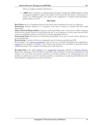 Human Resource Management (MGT501) VU
Copyright © Virtual University of Pakistan 39
effects on employee attitudes and behavior.
g. TQM: Many companies are implementing total quality management (TQM) initiatives, which
are programs designed to improve the quality of all the processes that lead to a final product or
service. In a TQM program, every aspect of the organization is oriented toward providing a
quality product or service
Key Terms
Brain Drain: the loss of intellectual property that results when competitors lure away key employees.
Downsizing: Periodic reductions in a company's work force to improve its bottom line-often called
downsizing
Ethics and Social Responsibility: Corporate social responsibility refers to the extent to which companies
should and do channel resources toward improving one or more segments of society other than the firm’s
owners or stockholders. Ethics is the bedrock of socially responsible behavior.
Outsourcing Firms: The process of transferring responsibility for an area of service and its objectives to
an external provider
Restructuring: A number of firms are changing the way the functions are performed. OR
Restructuring is the corporate management term for the act of partially dismantling and reorganizing a
company for the purpose of making it more efficient and therefore more profitable. It generally involves
selling off portions of the company and making severe staff reductions
Re-engineering is the radical redesign of an organization's processes, especially its business processes.
Rather than organizing a firm into functional specialties (like production, accounting, marketing, etc.) and
looking at the tasks that each function performs, we should, according to the reengineering theory, be
looking at complete processes from materials acquisition, to production, to marketing and distribution. The
firm should be re-engineered into a series of processes.
 