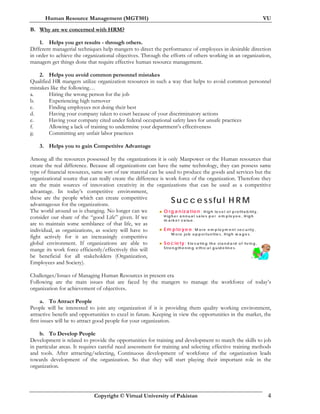 Human Resource Management (MGT501) VU
Copyright © Virtual University of Pakistan 4
B. Why are we concerned with HRM?
1. Helps you get results - through others.
Different managerial techniques help mangers to direct the performance of employees in desirable direction
in order to achieve the organizational objectives. Through the efforts of others working in an organization,
managers get things done that require effective human resource management.
2. Helps you avoid common personnel mistakes
Qualified HR mangers utilize organization resources in such a way that helps to avoid common personnel
mistakes like the following…
a. Hiring the wrong person for the job
b. Experiencing high turnover
c. Finding employees not doing their best
d. Having your company taken to court because of your discriminatory actions
e. Having your company cited under federal occupational safety laws for unsafe practices
f. Allowing a lack of training to undermine your department’s effectiveness
g. Committing any unfair labor practices
3. Helps you to gain Competitive Advantage
Among all the resources possessed by the organizations it is only Manpower or the Human resources that
create the real difference. Because all organizations can have the same technology, they can possess same
type of financial resources, same sort of raw material can be used to produce the goods and services but the
organizational source that can really create the difference is work force of the organization. Therefore they
are the main sources of innovation creativity in the organizations that can be used as a competitive
advantage. In today’s competitive environment,
these are the people which can create competitive
advantageous for the organizations.
The world around us is changing. No longer can we
consider our share of the “good Life” given. If we
are to maintain some semblance of that life, we as
individual, as organizations, as society will have to
fight actively for it an increasingly competitive
global environment. If organizations are able to
mange its work force efficiently/effectively this will
be beneficial for all stakeholders (Organization,
Employees and Society).
Challenges/Issues of Managing Human Resources in present era
Following are the main issues that are faced by the mangers to manage the workforce of today’s
organization for achievement of objectives.
a. To Attract People
People will be interested to join any organization if it is providing them quality working environment,
attractive benefit and opportunities to excel in future. Keeping in view the opportunities in the market, the
first issues will be to attract good people for your organization.
b. To Develop People
Development is related to provide the opportunities for training and development to match the skills to job
in particular areas. It requires careful need assessment for training and selecting effective training methods
and tools. After attracting/selecting, Continuous development of workforce of the organization leads
towards development of the organization. So that they will start playing their important role in the
organization.
D r. M u kh ta r A h m ed
O rg a n iza tio n : H ig h le v e l o f p ro fita b ility ,
H ig h e r a n n u a l sa le s p e r e m p lo y e e , H ig h
m a rk e t v a lu e .
E m p lo y e e : M o re e m p lo y m e n t se c u rity ,
M o re jo b o p p o rtu n itie s, H ig h w a g e s.
S o c ie ty : Ele v a tin g th e sta n d a rd o f liv in g ,
Stre n g th e n in g e th ic a l g u id e lin e s.
S u c c e ssfu l H R M
 