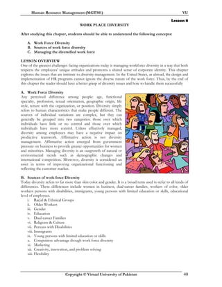 Human Resource Management (MGT501) VU
Copyright © Virtual University of Pakistan 40
Lesson 8
WORK PLACE DIVERSITY
After studying this chapter, students should be able to understand the following concepts:
A. Work Force Diversity
B. Sources of work force diversity
C. Managing the diversified work force
LESSON OVERVIEW
One of the greatest challenges facing organizations today is managing workforce diversity in a way that both
respects the employees' unique attitudes and promotes a shared sense of corporate identity. This chapter
explores the issues that are intrinsic to diversity management. In the United States, as abroad, the design and
implementation of HR programs cannot ignore the diverse nature of the work force. Thus, by the end of
this chapter the reader should have a better grasp of diversity issues and how to handle them successfully
A. Work Force Diversity
Any perceived difference among people: age, functional
specialty, profession, sexual orientation, geographic origin, life
style, tenure with the organization, or position. Diversity simply
refers to human characteristics that make people different. The
sources of individual variations are complex, but they can
generally be grouped into two categories: those over which
individuals have little or no control and those over which
individuals have more control. Unless effectively managed,
diversity among employees may have a negative impact on
productive teamwork. Affirmative action is not diversity
management. Affirmative action emerged from government
pressure on business to provide greater opportunities for women
and minorities. Managing diversity is an outgrowth of natural or
environmental trends such as demographic changes and
international competition. Moreover, diversity is considered an
asset in terms of improving organizational functioning and
reflecting the customer market.
B. Sources of work force Diversity
Today diversity refers to far more than skin color and gender. It is a broad term used to refer to all kinds of
differences. These differences include women in business, dual-career families, workers of color, older
workers persons with disabilities, immigrants, young persons with limited education or skills, educational
level of employees.
i. Racial & Ethnical Groups
ii. Older Workers
iii. Gender
iv. Education
v. Dual-career Families
vi. Religions & Culture
vii. Persons with Disabilities
viii. Immigrants
ix. Young persons with limited education or skills
x. Competitive advantage though work force diversity
xi. Marketing
xii. Creativity, innovation, and problem solving
xiii. Flexibility
 