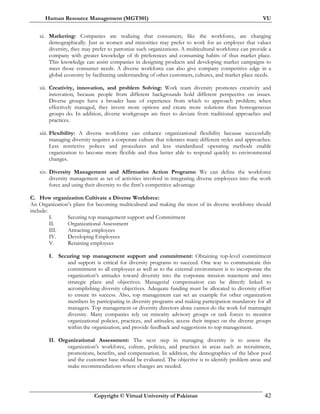 Human Resource Management (MGT501) VU
Copyright © Virtual University of Pakistan 42
xi. Marketing: Companies are realizing that consumers, like the workforce, are changing
demographically. Just as women and minorities may prefer to work for an employer that values
diversity, they may prefer to patronize such organizations. A multicultural workforce can provide a
company with greater knowledge of th preferences and consuming habits of thus market place.
This knowledge can assist companies in designing products and developing market campaigns to
meet those consumer needs. A diverse workforce can also give company competitive edge in a
global economy by facilitating understanding of other customers, cultures, and market place needs.
xii. Creativity, innovation, and problem Solving: Work team diversity promotes creativity and
innovation, because people from different backgrounds hold different perspective on issues.
Diverse groups have a broader base of experience from which to approach problem; when
effectively managed, they invent more options and create more solutions than homogeneous
groups do. In addition, diverse workgroups are freer to deviate from traditional approaches and
practices.
xiii. Flexibility: A diverse workforce can enhance organizational flexibility because successfully
managing diversity requires a corporate culture that tolerates many different styles and approaches.
Less restrictive polices and procedures and less standardized operating methods enable
organization to become more flexible and thus better able to respond quickly to environmental
changes.
xiv. Diversity Management and Affirmative Action Programs: We can define the workforce
diversity management as set of activities involved in integrating diverse employees into the work
force and using their diversity to the firm’s competitive advantage
C. How organization Cultivate a Diverse Workforce:
An Organization’s plans for becoming multicultural and making the most of its diverse workforce should
include:
I. Securing top management support and Commitment
II. Organizational Assessment
III. Attracting employees
IV. Developing Employees
V. Retaining employees
I. Securing top management support and commitment: Obtaining top-level commitment
and support is critical for diversity programs to succeed. One way to communicate this
commitment to all employees as well as to the external environment is to incorporate the
organization’s attitudes toward diversity into the corporate mission statement and into
strategic plans and objectives. Managerial compensation can be directly linked to
accomplishing diversity objectives. Adequate funding must be allocated to diversity effort
to ensure its success. Also, top management can set an example for other organization
members by participating in diversity programs and making participation mandatory for all
managers. Top management or diversity directors alone cannot do the work fof mamnagin
diversity. Many companies rely on minority advisory groups or task forces to monitor
organizational policies, practices, and attitudes; access their impact on the diverse groups
within the organization; and provide feedback and suggestions to top management.
II. Organizational Assessment: The next step in managing diversity is to assess the
organization’s workforce, culture, policies, and practices in areas such as recruitment,
promotions, benefits, and compensation. In addition, the demographics of the labor pool
and the customer base should be evaluated. The objective is to identify problem areas and
make recommendations where changes are needed.
 