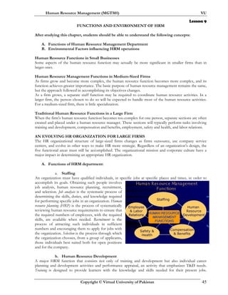 Human Resource Management (MGT501) VU
Copyright © Virtual University of Pakistan 45
Lesson 9
FUNCTIONS AND ENVIRONMENT OF HRM
After studying this chapter, students should be able to understand the following concepts:
A. Functions of Human Resource Management Department
B. Environmental Factors influencing HRM operations
Human Resource Functions in Small Businesses
Some aspects of the human resource function may actually be more significant in smaller firms than in
larger ones.
Human Resource Management Functions in Medium-Sized Firms
As firms grow and become more complex, the human resource function becomes more complex, and its
function achieves greater importance. The basic purpose of human resource management remains the same,
but the approach followed in accomplishing its objectives changes.
As a firm grows, a separate staff function may be required to coordinate human resource activities. In a
larger firm, the person chosen to do so will be expected to handle most of the human resource activities.
For a medium-sized firm, there is little specialization.
Traditional Human Resource Functions in a Large Firm
When the firm’s human resource function becomes too complex for one person, separate sections are often
created and placed under a human resource manager. These sections will typically perform tasks involving
training and development, compensation and benefits, employment, safety and health, and labor relations.
AN EVOLVING HR ORGANIZATION FOR LARGE FIRMS
The HR organizational structure of large-sized firms changes as firms outsource, use company service
centers, and evolve in other ways to make HR more strategic. Regardless of an organization’s design, the
five functional areas must still be accomplished. The organizational mission and corporate culture have a
major impact in determining an appropriate HR organization.
A. Functions of HRM department:
a. Staffing
An organization must have qualified individuals, in specific jobs at specific places and times, in order to
accomplish its goals. Obtaining such people involves
job analysis, human resource planning, recruitment,
and selection. Job analysis is the systematic process of
determining the skills, duties, and knowledge required
for performing specific jobs in an organization. Human
resource planning (HRP) is the process of systematically
reviewing human resource requirements to ensure that
the required numbers of employees, with the required
skills, are available when needed. Recruitment is the
process of attracting such individuals in sufficient
numbers and encouraging them to apply for jobs with
the organization. Selection is the process through which
the organization chooses, from a group of applicants,
those individuals best suited both for open positions
and for the company.
b. Human Resource Development
A major HRM function that consists not only of training and development but also individual career
planning and development activities and performance appraisal, an activity that emphasizes T&D needs.
Training is designed to provide learners with the knowledge and skills needed for their present jobs.
Human Res ource Management
Functions
Staffing
HUMAN RESOURCEHUMAN RESOURCE
MANAGEMENTMANAGEMENT
FUNCTIONSFUNCTIONS
Employee
& Labor
Relations
Safety &
Health
Compensation
& Benefits
Human
Resource
Development
 