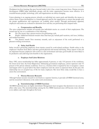 Human Resource Management (MGT501) VU
Copyright © Virtual University of Pakistan 46
Development involves learning that goes beyond today’s job; it has a more long-term focus. Human resource
development (HRD) helps individuals, groups, and the entire organization become more effective. It is
essential because people, technology, jobs, and organizations are always changing.
Career planning is an ongoing process whereby an individual sets career goals and identifies the means to
achieve them. Career development is a formal approach used by the organization to ensure that people with
the proper qualifications and experiences are available when needed. Through performance appraisal,
employees and teams are evaluated to determine how well they are performing their assigned tasks.
c. Compensation and Benefits
The term compensation includes all rewards that individuals receive as a result of their employment. The
reward may be one or a combination of the following:
Pay: The money that a person receives for performing a job.
Benefits: Additional financial rewards other than base pay include paid vacations, sick leave, holidays,
and medical insurance.
Non financial rewards: Non monetary rewards, such as enjoyment of the work performed or a
pleasant working environment.
d. Safety And Health
Safety involves protecting employees from injuries caused by work-related accidents. Health refers to the
employees’ freedom from illness and their general physical and mental well-being. These aspects of the job
are important because employees who work in a safe environment and enjoy good health are more likely to
be productive and yield long-term benefits to the organization.
e. Employee And Labor Relations
Since 1983, union membership has fallen approximately 8 percent, to only 13.9 percent of the workforce,
the lowest level since the Great Depression. Subtracting government employees, unions represent only 9.5
percent of the private industry workforce. Even so, a business firm is required by law to recognize a union
and bargain with it in good faith if the firm’s employees want the union to represent them. In the past, this
relationship was an accepted way of life for many employers. But most firms today would like to have a
union-free environment.
f. Human Resource Research
Although human resource research is not listed as a separate function, it pervades all HRM functional areas,
and the researcher’s laboratory is the entire work environment.
g. Interrelationships of HRM Functions
All HRM functional areas are highly interrelated. Management must recognize that decisions in one area will
affect other areas. The interrelationships among the five HRM functional areas will become more obvious
as we address each topic throughout the book.
 