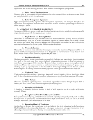 Human Resource Management (MGT501) VU
Copyright © Virtual University of Pakistan 49
organization that are not officially prescribed. Such informal relationships are quite powerful.
g. Other Units of the Organization
Managers must be keenly aware of interrelationships that exist among divisions or departments and should
use such relationships to their best advantage.
h. Labor-Management Agreement
Upper management typically negotiates labor-management agreements, but managers throughout the
organization must implement the terms of the agreements. In most instances, agreements place restrictions
on the manager’s actions.
C. MANAGING THE DIVERSE WORKFORCE
Any perceived difference among people: age, functional specialty, profession, sexual orientation, geographic
origin, life style, tenure with the organization, or position.
a. Single Parents and Working Mothers
The number of nontraditional, single-parent households in the United States is growing. Because more than
half of all marriages today end in divorce, this trend is expected to continue. Often, one or more children
are involved. Of course, there are always widows and widowers who have children as well, and there are
some men and women who choose to raise children outside of wedlock.
b. Women In Business
The number of women in entry and midlevel managerial positions has risen from 34 percent in 1983 to 46
percent in 1998, meaning many more women are in the pipeline to executive spots. Today, there are more
than 9 million women-owned businesses, up from 400,000 in 1972.
c. Dual-Career Families
The increasing number of dual-career families presents both challenges and opportunities for organizations.
As a result of this trend, some firms have revised their policies against nepotism to allow both partners to
work for the same company. Other firms have developed polices to assist the spouse of an employee who is
transferred. When a firm wishes to transfer an employee to another location, the employee’s spouse may be
unwilling to give up a good position or may be unable to find an equivalent position in the new location.
Some companies are offering assistance in finding a position for the spouse of a transferred employee.
d. Workers Of Color
Workers of color often experience stereotypes about their group (Hispanics, African Americans, Asians,
etc.). At times, they encounter misunderstandings and expectations based on ethnic or cultural differences.
e. Older Workers
The world population is growing older, a trend that is expected to continue through the year 2000. In
addition, the trend toward earlier retirement appears to be reversing itself.
f. Persons With Disabilities
A handicap, or disability, limits the amount or kind of work a person can do or makes achievement
unusually difficult.
g. Young Persons With Limited Education Or Skills
Each year thousands of young, unskilled workers are hired, especially during peak periods, such as holiday
buying seasons. In general, they have limited education—high school or less. More jobs can be de-skilled,
making it possible for lower-skilled workers to do them.
h. Educational Level Of Employees
Another form of diversity that is now found in the workplace is that of the educational level of employees.
The United States is becoming a bipolar country with regard to education, with a growing number of very
educated people on one side and an alarming increase in the illiteracy rate on the other.
 