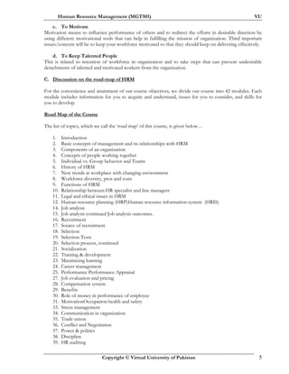 Human Resource Management (MGT501) VU
Copyright © Virtual University of Pakistan 5
c. To Motivate
Motivation means to influence performance of others and to redirect the efforts in desirable direction by
using different motivational tools that can help in fulfilling the mission of organization. Third important
issues/concern will be to keep your workforce motivated so that they should keep on delivering effectively.
d. To Keep Talented People
This is related to retention of workforce in organization and to take steps that can prevent undesirable
detachments of talented and motivated workers from the organization.
C. Discussion on the road-map of HRM
For the convenience and attainment of our course objectives, we divide our course into 42 modules. Each
module includes information for you to acquire and understand, issues for you to consider, and skills for
you to develop.
Road Map of the Course
The list of topics, which we call the ‘road map’ of this course, is given below…
1. Introduction
2. Basic concepts of management and its relationships with HRM
3. Components of an organization
4. Concepts of people working together
5. Individual vs. Group behavior and Teams
6. History of HRM
7. New trends at workplace with changing environment
8. Workforce diversity, pros and cons
9. Functions of HRM
10. Relationship between HR specialist and line managers
11. Legal and ethical issues in HRM
12. Human resource planning (HRP)Human resource information system (HRIS)
14. Job analysis
15. Job analysis continued Job analysis outcomes.
16. Recruitment
17. Source of recruitment
18. Selection
19. Selection Tests
20. Selection process, continued
21. Socialization
22. Training & development
23. Maximizing learning
24. Career management
25. Performance Performance Appraisal
27. Job evaluation and pricing
28. Compensation system
29. Benefits
30. Role of money in performance of employee
31. MotivationOccupation health and safety
33. Stress management
34. Communication in organization
35. Trade union
36. Conflict and Negotiation
37. Power & politics
38. Discipline
39. HR auditing
 
