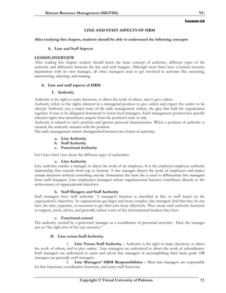 Human Resource Management (MGT501) VU
Copyright © Virtual University of Pakistan 51
Lesson-10
LINE AND STAFF ASPECTS OF HRM
After studying this chapter, students should be able to understand the following concepts:
A. Line and Staff Aspects
LESSON OVERVIEW
After reading this chapter student should know the basic concept of authority, different types of the
authority and difference between the line and staff hangers. Although most firms have a human resource
department with its own manager, all other managers tend to get involved in activities like recruiting,
interviewing, selecting, and training.
A. Line and staff aspects of HRM
I. Authority
Authority is the right to make decisions, to direct the work of others, and to give orders.
Authority refers to the rights inherent in a managerial position to give orders and expect the orders to be
obeyed. Authority was a major tenet of the early management writers, the glue that held the organization
together. It was to be delegated downward to lower-level managers. Each management position has specific
inherent rights that incumbents acquire from the position's rank or title.
Authority is related to one's position and ignores personal characteristics. When a position of authority is
vacated, the authority remains with the position.
The early management writers distinguished between two forms of authority.
a. Line Authority
b. Staff Authority
c. Functional Authority
Let’s have brief view about the different types of authorities.
a. Line Authority
Line authority entitles a manager to direct the work of an employee. It is the employer-employee authority
relationship that extends from top to bottom. A line manager directs the work of employees and makes
certain decisions without consulting anyone. Sometimes the term line is used to differentiate line managers
from staff managers. Line emphasizes managers whose organizational function contributes directly to the
achievement of organizational objectives.
b. Staff Mangers and Staff Authority
Staff managers have staff authority. A manager's function is classified as line or staff based on the
organization's objectives. As organizations get larger and more complex, line managers find that they do not
have the time, expertise, or resources to get their jobs done effectively. They create staff authority functions
to support, assist, advice, and generally reduce some of the informational burdens they have.
c. Functional control
The authority exerted by a personnel manager as a coordinator of personnel activities. Here the manager
acts as “the right arm of the top executive.”
II. Line versus Staff Authority
1. Line Versus Staff Authority – Authority is the right to make decisions, to direct
the work of others, and to give orders. Line managers are authorized to direct the work of subordinates.
Staff managers are authorized to assist and advise line managers in accomplishing their basic goals. HR
managers are generally staff managers.
2. Line Managers’ HRM Responsibilities – Most line managers are responsible
for line functions, coordinative functions, and some staff functions.
 