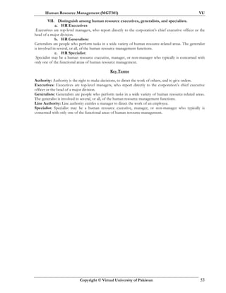 Human Resource Management (MGT501) VU
Copyright © Virtual University of Pakistan 53
VII. Distinguish among human resource executives, generalists, and specialists.
a. HR Executives
Executives are top-level managers, who report directly to the corporation’s chief executive officer or the
head of a major division.
b. HR Generalists:
Generalists are people who perform tasks in a wide variety of human resource-related areas. The generalist
is involved in several, or all, of the human resource management functions.
c. HR Specialist:
Specialist may be a human resource executive, manager, or non-manager who typically is concerned with
only one of the functional areas of human resource management.
Key Terms
Authority: Authority is the right to make decisions, to direct the work of others, and to give orders.
Executives: Executives are top-level managers, who report directly to the corporation’s chief executive
officer or the head of a major division.
Generalists: Generalists are people who perform tasks in a wide variety of human resource-related areas.
The generalist is involved in several, or all, of the human resource management functions.
Line Authority: Line authority entitles a manager to direct the work of an employee.
Specialist: Specialist may be a human resource executive, manager, or non-manager who typically is
concerned with only one of the functional areas of human resource management.
 