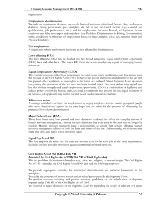 Human Resource Management (MGT501) VU
Copyright © Virtual University of Pakistan 55
organization
Employment discrimination
To make an employment decision, not on the basis of legitimate job-related factors...Any employment
decision: hiring, promotions, pay, discipline, etc fail to use job-related factors (e.g., essential job
qualifications, job performance, etc.), and for employment decisions Instead, of legitimate factors
employer uses false stereotypes and prejudices. Law Prohibits Discrimination in Hiring, Compensation,
terms, conditions or privileges of employment based on Race, religion, color, sex, national origin and
Physical Disability.
Fair employment
A situation in which employment decisions are not affected by discrimination.
Laws affecting HRM:
The laws affecting HRM can be divided into two broad categories: equal employment opportunity
(EEO) laws and other laws. The major EEO laws cut across nearly every aspect of managing human
resources.
Equal Employment Opportunity (EEO)
The concept of equal employment opportunity has undergone much modification and fine-tuning since
the passage of the Civil Rights Act in 1964. Congress has passed numerous amendments to that act and
has passed other legislation, as oversights in the initial act surfaced. Major Supreme Court decisions
interpreting the provisions of the act have also been handed down. Executive orders were signed into
law that further strengthened equal employment opportunity. EEO is a combination of legislative and
judicial policy set forth by federal, state, and local governments that ensures fair and equal treatment of
all persons. Job applicants may not be rejected based on discriminatory practices
Affirmative action
A strategy intended to achieve fair employment by urging employers to hire certain groups of people
who were discriminated against in the past Steps that are taken for the purpose of eliminating the
present effects of past discrimination
Major Federal Laws (USA)
There have been many laws passed and court decisions rendered that affect the everyday actions of
human resource management. Human resource decisions that were made in the past may no longer be
feasible. Human resource managers have a responsibility to ensure that actions affecting human
resource management adhere to both the letter and intent of the law. Unfortunately, not everyone may
share this view, and that is when problems occur.
Equal Pay Act of 1963
This law requires the same pay for men and women who do the same job in the same organization.
Basically this law provides protection against discrimination based upon sex.
Civil Rights Act of 1964 (CRA) Title VII
Amended by Civil Rights Act of 1991(Title VII of Civil Rights Act)
This act prohibits discrimination based on race, color, sex, religion, or national origin. The Civil Rights
Act of 1991 amended the Civil Rights Act of 1964 and had the following purposes:
To provide appropriate remedies for intentional discrimination and unlawful harassment in the
workplace.
To codify the concepts of business necessity and job related pronounced by the Supreme Court.
To confirm statutory authority and provide statutory guidelines for the adjudication of disparate
impacts under Title VII of the Civil Rights Act of 1964.
To respond to recent decisions of the Supreme Court by expanding the scope of relevant civil rights
 