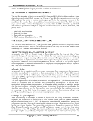 Human Resource Management (MGT501) VU
Copyright © Virtual University of Pakistan 56
statutes in order to provide adequate protection to victims of discrimination.
Age Discrimination in Employment Act of 1967 (ADEA)
The Age Discrimination in Employment Act (ADEA) (amended 1978, 1986) prohibits employers from
discriminating against individuals who are over 40 years of age. The latest amendment not only gives
older employees the option to continue working past age 70, but the health care provision of the
amendment also provides them with an additional incentive to continue to do so. The ADA has three
major sections. Title I contains the employment provisions. Titles II and III concern the operation of
state and local governments and places of public accommodation such as hotels, restaurants, and
grocery stores.
1. Individuals with disabilities
2. Essential Functions
3. Reasonable accommodation
4. The Vocational Rehabilitation Act of 1973
THE AMERICANS WITH DISABILITIES ACT (ADA)
The Americans with Disabilities Act (ADA), passed in 1990, prohibits discrimination against qualified
individuals with disabilities. Persons discriminated against because they have a known association or
relationship with a disabled individual also is protected.
EXECUTIVE ORDER 11246, AS AMENDED BY EO 11375
An executive order (EO) is a directive issued by the president and has the force and effect of laws
enacted by Congress. A major provision of EO 11246 is that every executive department and agency
that administers a program involving federal financial assistance will require adherence to a policy of
nondiscrimination in employment as a condition for the approval of a grant, contract, loan, insurance,
or guarantee. Affirmative action, stipulated by EO 11246, requires employers to take positive steps to
ensure employment of applicants and treatment of employees during employment without regard to
race, creed, color, or national origin
Affirmative Action
An approach that an organization with government contracts develops to demonstrate that women or
minorities are employed in proportion to their representation in the firm’s relevant labor market
Executive Orders 11246 & 11375 require companies with federal contracts to develop affirmative
action plans (AAPs) it provides preferential treatment to minority group members in functions like
Recruiting and Hiring
The three steps involved in developing an affirmative action program are (1) conducting a utilization
analysis, (2) establishing goals and timetables, and (3) determining action options. In the first phase,
organizations need to consider different pieces of information, which constitute an availability analysis
after they have conducted a utilization analysis. Rather, the employer should take into consideration the
size of the underutilization, how fast the work force turns over, and whether the work force is growing
or contracting. In the third phase, the companies recruit protected-class members, redesign jobs,
provide specialized training, and remove unnecessary employment barriers.
Challenges to Legal Compliance
HRM practices may be challenged by anyone of stakeholders like society, community, customers,
employees and shareholders so management for every decision should have legal backing in order to
defend and explain its decisions. A firm's HR department has considerable responsibilities with respect
to human resource law. However, if managers make poor decisions, the HR department will not always
be able to resolve the situation. The manager's job is to prevent the damage from happening in the first
place. Thus, understanding and complying with HR law helps the manager to do the right thing, realize
the limitations of the HR and legal departments, and minimize potential liability.A dynamic legal
landscape, complex laws, conflicting strategies for fair employment, and unintended consequences are
 