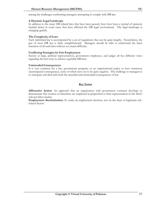 Human Resource Management (MGT501) VU
Copyright © Virtual University of Pakistan 57
among the challenges confronting managers attempting to comply with HR law.
A Dynamic Legal Landscape
In addition to the many HR related laws that have been passed, there have been a myriad of opinions
handed down in court cases that have affected the HR legal environment. The legal landscape is
changing quickly.
The Complexity of Laws
Each individual law is accompanied by a set of regulations that can be quite lengthy. Nonetheless, the
gist of most HR law is fairly straightforward. Managers should be able to understand the basic
intention of all such laws without too much difficulty.
Conflicting Strategies for Fair Employment
Society at large, political representatives, government employees, and judges all has different views
regarding the best ways to achieve equitable HR laws.
Unintended Consequences
It is very common for a law, government program, or an organizational policy to have numerous
unanticipated consequences, some of which turn out to be quite negative. The challenge to managers is
to anticipate and deal with both the intended and unintended consequences of law.
Key Terms
Affirmative Action: An approach that an organization with government contracts develops to
demonstrate that women or minorities are employed in proportion to their representation in the firm’s
relevant labor market
Employment discrimination: To make an employment decision, not on the basis of legitimate job-
related factors
 