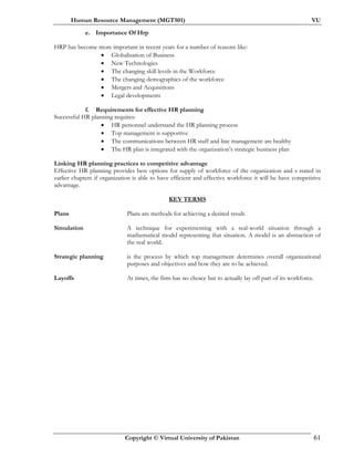 Human Resource Management (MGT501) VU
Copyright © Virtual University of Pakistan 61
e. Importance Of Hrp
HRP has become more important in recent years for a number of reasons like:
• Globalisation of Business
• New Technologies
• The changing skill levels in the Workforce
• The changing demographics of the workforce
• Mergers and Acquisitions
• Legal developments
f. Requirements for effective HR planning
Successful HR planning requires:
• HR personnel understand the HR planning process
• Top management is supportive
• The communications between HR staff and line management are healthy
• The HR plan is integrated with the organization’s strategic business plan
Linking HR planning practices to competitive advantage
Effective HR planning provides best options for supply of workforce of the organization and s stated in
earlier chapters if organization is able to have efficient and effective workforce it will be have competitive
advantage.
KEY TERMS
Plans Plans are methods for achieving a desired result.
Simulation A technique for experimenting with a real-world situation through a
mathematical model representing that situation. A model is an abstraction of
the real world.
Strategic planning is the process by which top management determines overall organizational
purposes and objectives and how they are to be achieved.
Layoffs At times, the firm has no choice but to actually lay off part of its workforce.
 