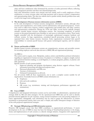 Human Resource Management (MGT501) VU
Copyright © Virtual University of Pakistan 64
salary and leave entitlements often dominated the activities of earlier personnel officers, reflecting
both management priorities and their own clerical backgrounds.
Such early information systems were manual, and were mainly used to notify employees of leave
entitlements, to ensure accurate salary and wage payments and to process workers' compensation
and superannuating claims. The data was seldom used to predict trends, identify problem areas and,
or aid in the longer-term staffing process.
I. The development of human resource information systems (HRIS)
In the early development of human resource management, information systems, although often
accurate and comprehensive, were mainly used for administrative and operational purposes. Forms
were used to collect leave requests, workers compensation and accident data, and salary variation
and superannuation entitlements. During the 1970s and 1980s, several factors radically changed
attitudes towards human resource information systems. The increasing complexity of payroll
systems in this period demanded more flexibility in, and access to information system. These needs
happily coincided' with the development of increasingly sophisticated computer hardware and
software systems. In large organizations, centralized payroll processing sections began to be
separated from other human resource functions. Some organizations contracted their payroll
responsibilities to external payroll bureaus with greater technological expertise, and for reduced
costs.
II. Nature and benefits of HRIS
Modern human resource information systems are comprehensive, accurate and accessible systems
for recording employee and work data relevant to HRM, HR and organizational planning.
An HRIS is:
The system used to acquire, store. Manipulate, analyze, retrieve and distribute pertinent information
regarding an organization’s human resources. Its purpose is to facilitate, or support, straight, tactical
and operational decision making, to avoid litigation, to evaluate programs, policies, or practice and
daily operations
Specific benefits of such systems include:
i. Improved planning and program development using decision support software. Faster
information processing and improved response times
ii. Decreased administrative and HR costs
iii. Accuracy of information
iv. Enhanced Communication at all levels.
Not all systems fulfill all these requirements, nor is such a complete system suitable for all
organizations. Essentially however all HRIS contain information on:
• Employees
• Jobs and work conditions
• Positions
• HR events (e.g. recruitment. training and development, performance appraisals, and
terminations).
III. Uses of HRIS
Comprehensive and integrated information systems can be used widely -in administrative, operational and
strategic fields by HR and other managers. On the operational level HRIS data can be used to identify
potential internal applicants for job vacancies, saying external recruitment costs and assuring employees of
career opportunities. Strategically, such information may be used to gauge the effectiveness of current
recruitment or promotional systems, their costs and/ or benefits, and enable subsequent changes of direction
in line with proposed organizational strategies.
IV. Strategic HR planning and HR information systems
Proactive HR managers ensure that their HRIS contributes to organizational performance. A recent
development in the uses of HRIS in many has been the linking of 'benchmarking' practices to the design,
choice and implementation of such systems as a directly strategic initiative. Integration with organizational
 