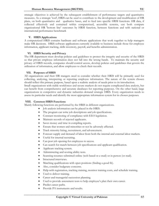 Human Resource Management (MGT501) VU
Copyright © Virtual University of Pakistan 65
strategic objectives is achieved by the subsequent establishment of performance targets and quantitative
measures. As a strategic 'tool', HRIS can be used to contribute to the development and modification of HR
plans, on both quantitative and qualitative bases, and to feed into specific HRM functions. HR data, if
collected effectively and contained within computerized, accessible systems, can both compare
organizational HR 'bottom line' outcomes by HRM function, between functions and with national or
international performance benchmark
V. HRIS Applications
A computerized HRIS contains hardware and software applications that work together to help managers
make HR decisions. HRIS software applications currently available to business include those for employee
information, applicant tracking, skills inventory, payroll, and benefits administration.
VI. HRIS Security and Privacy
The HR department must develop policies and guidelines to protect the integrity and security of the HRIS
so that private employee information does not fall into the wrong hands. To maintain the security and
privacy of HRIS records, companies should control access, develop policies and guidelines that govern the
utilization of information, and allow employees to check their records.
VII. Purposes of HRIS
All organizations and their HR mangers need to consider whether their HRIS will be primarily used for
collecting, analyzing, interpreting or reporting employee information. The nature of the system chosen
should reflect this primary purpose, based upon a realistic analysis of needs prior to its introduction.
Small organizations with stable workforces and secure markets do not require complicated data analysis, but
can benefit from comprehensive and accurate databases for reporting purposes. On the other hand, large
organizations in competitive and dynamic industries demand strategic HRIS. Every organization needs to
assess its particular needs and identify the most appropriate information system for its chosen purposes.
VIII. Common HRIS Functions
Mainly following functions are performed by the HRIS in different organizations.
• Job analysis information can be placed in the HRIS.
• The program can write job descriptions and job specifications.
• Constant monitoring of compliance with EEO legislation.
• Maintain records of rejected applicants.
• Saves money and time in compiling reports.
• Ensure that women and minorities or not be adversely affected.
• Track minority hiring, recruitment, and advancement.
• Forecast supply and demand of labor from both the internal and external labor markets.
• Useful for internal recruiting.
• Can post job opening for employees to access.
• Can search for match between job specifications and applicant qualification.
• Applicant tracking system.
• Administering and scoring ability tests.
• Scanning resumes submitted online (web based or e-mail) or in person (or mail).
• Structured interviews.
• Matching qualifications with open positions (finding a good fit).
• Also, consider budgetary concerns.
• Help with registration, tracking training, monitor training costs, and schedule training.
• Used to deliver training.
• Career and managerial succession planning.
• Used to provide assessment tests to help employee’s plan their own career.
• Predict career paths.
• Provide PA instruments and results.
 