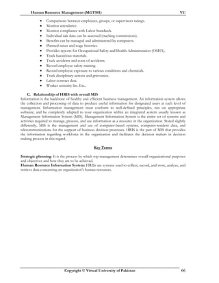 Human Resource Management (MGT501) VU
Copyright © Virtual University of Pakistan 66
• Comparisons between employees, groups, or supervisors ratings.
• Monitor attendance.
• Monitor compliance with Labor Standards.
• Individual sale data can be accessed (tracking commissions).
• Benefits can be managed and administered by computers.
• Planned raises and wage histories.
• Provides reports for Occupational Safety and Health Administration (OSHA).
• Track hazardous materials.
• Track accidents and costs of accidents.
• Record employee safety training.
• Record employee exposure to various conditions and chemicals.
• Track disciplinary actions and grievances.
• Labor contract data.
• Worker seniority list. Etc..
C. Relationship of HRIS with overall MIS
Information is the backbone of healthy and efficient business management. An information system allows
the collection and processing of data to produce useful information for designated users at each level of
management. Information management must conform to well-defined principles, run on appropriate
software, and be completely adapted to your organization within an integrated system usually known as
Management Information System (MIS). Management Information System is the entire set of systems and
activities required to manage, process, and use information as a resource in the organization. Stated slightly
differently, MIS is the management and use of computer-based systems, computer-resident data, and
telecommunications for the support of business decision processes. HRIS is the part of MIS that provides
the information regarding workforce in the organization and facilitates the decision makers in decision
making process in this regard.
Key Terms
Strategic planning: It is the process by which top management determines overall organizational purposes
and objectives and how they are to be achieved.
Human Resource Information System: HRISs are systems used to collect, record, and store, analyze, and
retrieve data concerning an organization's human resources.
 