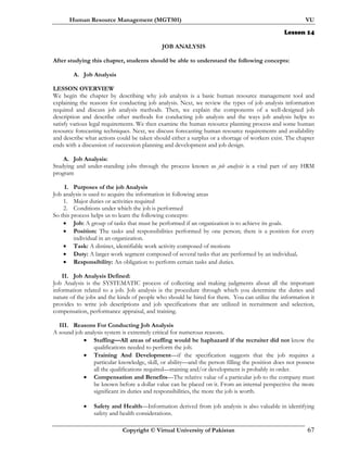 Human Resource Management (MGT501) VU
Copyright © Virtual University of Pakistan 67
Lesson 14
JOB ANALYSIS
After studying this chapter, students should be able to understand the following concepts:
A. Job Analysis
LESSON OVERVIEW
We begin the chapter by describing why job analysis is a basic human resource management tool and
explaining the reasons for conducting job analysis. Next, we review the types of job analysis information
required and discuss job analysis methods. Then, we explain the components of a well-designed job
description and describe other methods for conducting job analysis and the ways job analysis helps to
satisfy various legal requirements. We then examine the human resource planning process and some human
resource forecasting techniques. Next, we discuss forecasting human resource requirements and availability
and describe what actions could be taken should either a surplus or a shortage of workers exist. The chapter
ends with a discussion of succession planning and development and job design.
A. Job Analysis:
Studying and under-standing jobs through the process known as job analysis is a vital part of any HRM
program
I. Purposes of the job Analysis
Job analysis is used to acquire the information in following areas
1. Major duties or activities required
2. Conditions under which the job is performed
So this process helps us to learn the following concepts:
• Job: A group of tasks that must be performed if an organization is to achieve its goals.
• Position: The tasks and responsibilities performed by one person; there is a position for every
individual in an organization.
• Task: A distinct, identifiable work activity composed of motions
• Duty: A larger work segment composed of several tasks that are performed by an individual.
• Responsibility: An obligation to perform certain tasks and duties.
II. Job Analysis Defined:
Job Analysis is the SYSTEMATIC process of collecting and making judgments about all the important
information related to a job. Job analysis is the procedure through which you determine the duties and
nature of the jobs and the kinds of people who should be hired for them. You can utilize the information it
provides to write job descriptions and job specifications that are utilized in recruitment and selection,
compensation, performance appraisal, and training.
III. Reasons For Conducting Job Analysis
A sound job analysis system is extremely critical for numerous reasons.
• Staffing—All areas of staffing would be haphazard if the recruiter did not know the
qualifications needed to perform the job.
• Training And Development—if the specification suggests that the job requires a
particular knowledge, skill, or ability—and the person filling the position does not possess
all the qualifications required—training and/or development is probably in order.
• Compensation and Benefits—The relative value of a particular job to the company must
be known before a dollar value can be placed on it. From an internal perspective the more
significant its duties and responsibilities, the more the job is worth.
• Safety and Health—Information derived from job analysis is also valuable in identifying
safety and health considerations.
 