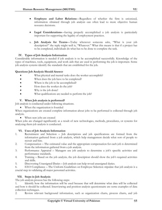 Human Resource Management (MGT501) VU
Copyright © Virtual University of Pakistan 68
• Employee and Labor Relations—Regardless of whether the firm is unionized,
information obtained through job analysis can often lead to more objective human
resource decisions.
• Legal Considerations—having properly accomplished a job analysis is particularly
important for supporting the legality of employment practices.
a. Job Analysis for Teams—Today whenever someone asks, “What is your job
description?” the reply might well is, “Whatever.” What this means is that if a project has
to be completed, individuals do what has to be done to complete the task.
IV. Types of Job Analysis Information
Considerable information is needed if job analysis is to be accomplished successfully. Knowledge of the
types of machines, tools, equipment, and work aids that are used in performing the job is important. Some
job analysis systems identify the standards that are established for the job.
Questions Job Analysis Should Answer
• What physical and mental tasks does the worker accomplish?
• When does the job have to be completed?
• Where is the job to be accomplished?
• How does the worker do the job?
• Why is the job done?
• What qualifications are needed to perform the job?
V. When Job analysis is performed?
Job analysis is conducted under following situations.
• When the organization is founded
When organizations are created complete information about jobs to be performed is collected through job
analysis.
• When new jobs are created
When jobs are changed significantly as a result of new technologies, methods, procedures, or systems for
analyzing them job analysis is conducted.
VI. Uses of Job Analysis Information
1. Recruitment and Selection – Job descriptions and job specifications are formed from the
information gathered from a job analysis, which help management decide what sort of people to
recruit and hire.
2. Compensation – The estimated value and the appropriate compensation for each job is determined
from the information gathered from a job analysis.
3. Performance Appraisal – Managers use job analysis to determine a job’s specific activities and
performance standards.
4. Training – Based on the job analysis, the job description should show the job’s required activities
and skills.
5. Discovering Unassigned Duties – Job analysis can help reveal unassigned duties.
6. EEO Compliance – The Uniform Guidelines on Employee Selection stipulate that job analysis is a
crucial step in validating all major personnel activities.
VII. Steps in Job Analysis
The job analysis process has the following steps:
1. Identify how the information will be used because that will determine what data will be collected
and how it should be collected. Interviewing and position analysis questionnaire are some examples of data
collection techniques.
2. Review relevant background information, such as organization charts, process charts, and job
 