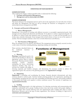 Human Resource Management (MGT501) VU
Copyright © Virtual University of Pakistan 7
Dr. Mukhtar Ahmed
Controlling
Planning
Organizing
Leading
Functions of Management
Lesson 2
ESSENTIALS OF MANAGEMENT
LESSON OUTLINE
After studying this chapter, students should be able to understand the following:
Concepts and Essential of Management
Management and its relationship with HRM
LESSON OVERVIEW
This lecture discusses the management process and its role in the organization. To start with, first of all we
will define the Management and then we will go through the functions of management as well as
relationship between management and HRM
.
A. Concepts and Essential of Management
i. What is Management?
Management is the process of working with different resources to accomplish organizational goals. Good
managers do those things both effectively and efficiently. To be effective is to achieve organizational goals. To
be efficient is to achieve goals with minimum waste of resources, that is, to make the best possible use of
money, time, materials, and people. Some managers fail on both criteria, or focus on one at the expense of
another. The best managers maintain a clear focus on both effectiveness and efficiency.
ii. The Functions of Management
What can managers do to be effective and efficient? The management process, properly executed, involves
a wide variety of activities including planning, organizing, leading, and controlling.
These activities, described below, are
the traditional functions of
management
a. Planning
Planning is specifying the goals to be
achieved and deciding in advance the
appropriate actions taken to achieve
those goals. Planning activities include
analyzing current situations,
anticipating the future, determining
objectives, deciding what types of
activities the company will engage in,
choosing corporate and business strategies, and determining the resources needed to achieve the
organization's goals. The outcome of the planning process is the organization’s strategy.
b. Organizing
Organizing is assembling and coordinating the human, financial, physical, informational, and other
resources needed to achieve goals. Activities include attracting people to the organization, specifying job
responsibilities, grouping jobs into work units, marshalling and allocating resources, and creating conditions
so that people and things work together to achieve maximum success. The outcome of organizing is an
organizational structure.
c. Leading
Leading is stimulating people to be high performers. It is directing, motivating, and communicating with
employees, individually and in groups. Leading involves close day-to-day contact with people, helping to
guide and inspire them toward achieving team and organizational goals. Leading takes place in teams,
departments, divisions, and at the tops of entire organization. The outcome of leading is a high level of
motivation and commitment.
 