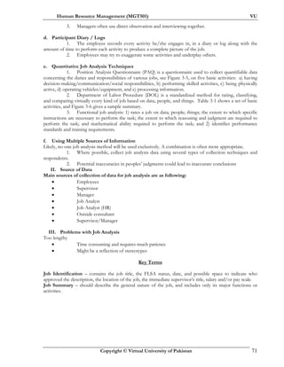 Human Resource Management (MGT501) VU
Copyright © Virtual University of Pakistan 71
3. Managers often use direct observation and interviewing together.
d. Participant Diary / Logs
1. The employee records every activity he/she engages in, in a diary or log along with the
amount of time to perform each activity to produce a complete picture of the job.
2. Employees may try to exaggerate some activities and underplay others.
e. Quantitative Job Analysis Techniques
1. Position Analysis Questionnaire (PAQ) is a questionnaire used to collect quantifiable data
concerning the duties and responsibilities of various jobs, see Figure 3-5, on five basic activities: a) having
decision-making/communication/social responsibilities, b) performing skilled activities, c) being physically
active, d) operating vehicles/equipment, and e) processing information.
2. Department of Labor Procedure (DOL) is a standardized method for rating, classifying,
and comparing virtually every kind of job based on data, people, and things. Table 3-1 shows a set of basic
activities, and Figure 3-6 gives a sample summary.
3. Functional job analysis: 1) rates a job on data; people; things; the extent to which specific
instructions are necessary to perform the task; the extent to which reasoning and judgment are required to
perform the task; and mathematical ability required to perform the task; and 2) identifies performance
standards and training requirements.
f. Using Multiple Sources of Information
Likely, no one job analysis method will be used exclusively. A combination is often more appropriate.
1. Where possible, collect job analysis data using several types of collection techniques and
respondents.
2. Potential inaccuracies in peoples’ judgments could lead to inaccurate conclusions
II. Source of Data
Main sources of collection of data for job analysis are as following:
• Employees
• Supervisor
• Manager
• Job Analyst
• Job Analyst (HR)
• Outside consultant
• Supervisor/Manager
III. Problems with Job Analysis
Too lengthy
• Time consuming and requires much patience
• Might be a reflection of stereotypes
Key Terms
Job Identification – contains the job title, the FLSA status, date, and possible space to indicate who
approved the description, the location of the job, the immediate supervisor’s title, salary and/or pay scale.
Job Summary – should describe the general nature of the job, and includes only its major functions or
activities.
 