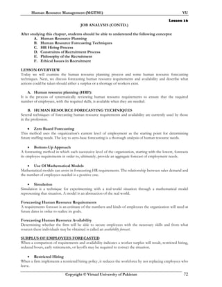 Human Resource Management (MGT501) VU
Copyright © Virtual University of Pakistan 72
Lesson 16
JOB ANALYSIS (CONTD.)
After studying this chapter, students should be able to understand the following concepts:
A. Human Resource Planning
B. Human Resource Forecasting Techniques
C. HR Hiring Process
D. Constraints of Recruitment Process
E. Philosophy of the Recruitment
F. Ethical Issues in Recruitment
LESSON OVERVIEW
Today we will examine the human resource planning process and some human resource forecasting
techniques. Next, we discuss forecasting human resource requirements and availability and describe what
actions could be taken should either a surplus or a shortage of workers exist.
A. Human resource planning (HRP):
It is the process of systematically reviewing human resource requirements to ensure that the required
number of employees, with the required skills, is available when they are needed.
B. HUMAN RESOURCE FORECASTING TECHNIQUES
Several techniques of forecasting human resource requirements and availability are currently used by those
in the profession.
• Zero Based Forecasting
This method uses the organization’s current level of employment as the starting point for determining
future staffing needs. The key to zero-base forecasting is a thorough analysis of human resource needs.
• Bottom-Up Approach
A forecasting method in which each successive level of the organization, starting with the lowest, forecasts
its employee requirements in order to, ultimately, provide an aggregate forecast of employment needs.
• Use Of Mathematical Models
Mathematical models can assist in forecasting HR requirements. The relationship between sales demand and
the number of employees needed is a positive one.
• Simulation
Simulation is a technique for experimenting with a real-world situation through a mathematical model
representing that situation. A model is an abstraction of the real world.
Forecasting Human Resource Requirements
A requirements forecast is an estimate of the numbers and kinds of employees the organization will need at
future dates in order to realize its goals.
Forecasting Human Resource Availability
Determining whether the firm will be able to secure employees with the necessary skills and from what
sources these individuals may be obtained is called an availability forecast.
SURPLUS OF EMPLOYEES FORECASTED
When a comparison of requirements and availability indicates a worker surplus will result, restricted hiring,
reduced hours, early retirements, or layoffs may be required to correct the situation.
• Restricted Hiring
When a firm implements a restricted hiring policy, it reduces the workforce by not replacing employees who
leave.
 