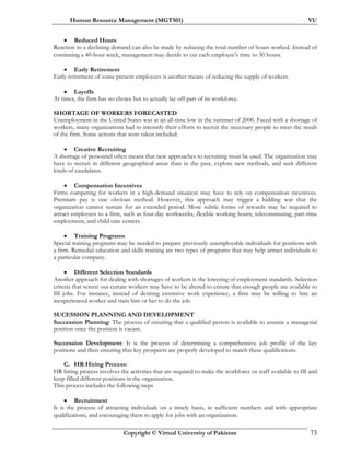 Human Resource Management (MGT501) VU
Copyright © Virtual University of Pakistan 73
• Reduced Hours
Reaction to a declining demand can also be made by reducing the total number of hours worked. Instead of
continuing a 40-hour week, management may decide to cut each employee’s time to 30 hours.
• Early Retirement
Early retirement of some present employees is another means of reducing the supply of workers.
• Layoffs
At times, the firm has no choice but to actually lay off part of its workforce.
SHORTAGE OF WORKERS FORECASTED
Unemployment in the United States was at an all-time low in the summer of 2000. Faced with a shortage of
workers, many organizations had to intensify their efforts to recruit the necessary people to meet the needs
of the firm. Some actions that were taken included:
• Creative Recruiting
A shortage of personnel often means that new approaches to recruiting must be used. The organization may
have to recruit in different geographical areas than in the past, explore new methods, and seek different
kinds of candidates.
• Compensation Incentives
Firms competing for workers in a high-demand situation may have to rely on compensation incentives.
Premium pay is one obvious method. However, this approach may trigger a bidding war that the
organization cannot sustain for an extended period. More subtle forms of rewards may be required to
attract employees to a firm, such as four-day workweeks, flexible working hours, telecommuting, part-time
employment, and child care centers.
• Training Programs
Special training programs may be needed to prepare previously unemployable individuals for positions with
a firm. Remedial education and skills training are two types of programs that may help attract individuals to
a particular company.
• Different Selection Standards
Another approach for dealing with shortages of workers is the lowering of employment standards. Selection
criteria that screen out certain workers may have to be altered to ensure that enough people are available to
fill jobs. For instance, instead of desiring extensive work experience, a firm may be willing to hire an
inexperienced worker and train him or her to do the job.
SUCESSION PLANNING AND DEVELOPMENT
Succession Planning: The process of ensuring that a qualified person is available to assume a managerial
position once the position is vacant.
Succession Development: It is the process of determining a comprehensive job profile of the key
positions and then ensuring that key prospects are properly developed to match these qualifications.
C. HR Hiring Process:
HR hiring process involves the activities that are required to make the workforce or staff available to fill and
keep filled different positions in the organization.
This process includes the following steps
• Recruitment
It is the process of attracting individuals on a timely basis, in sufficient numbers and with appropriate
qualifications, and encouraging them to apply for jobs with an organization.
 
